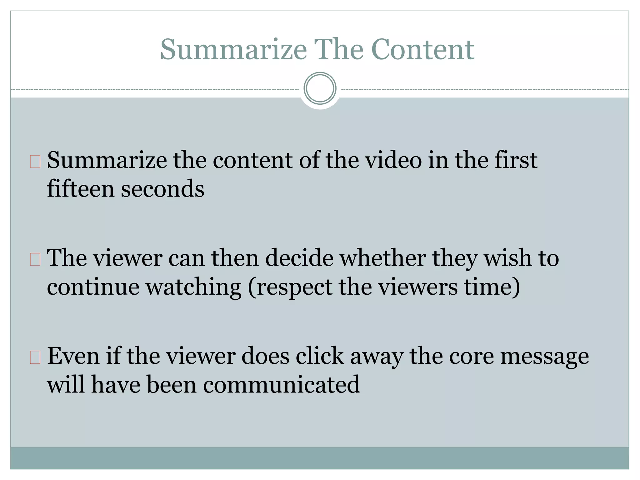 Summarize The Content
Summarize the content of the video in the first
fifteen seconds
The viewer can then decide whether they wish to
continue watching (respect the viewers time)
Even if the viewer does click away the core message
will have been communicated
 
