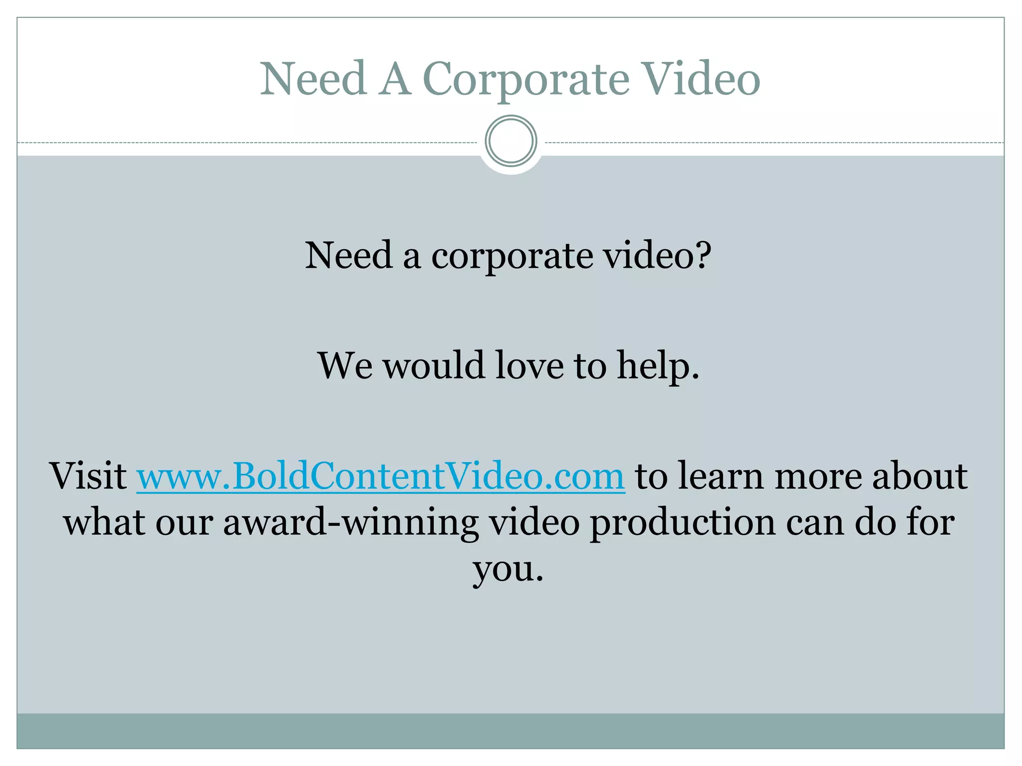 Need A Corporate Video
Need a corporate video?
We would love to help.
Visit www.BoldContentVideo.com to learn more about
what our award-winning video production can do for
you.
 