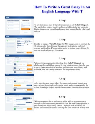 How To Write A Great Essay In An
English Language With T
1. Step
To get started, you must first create an account on site HelpWriting.net.
The registration process is quick and simple, taking just a few moments.
During this process, you will need to provide a password and a valid email
address.
2. Step
In order to create a "Write My Paper For Me" request, simply complete the
10-minute order form. Provide the necessary instructions, preferred
sources, and deadline. If you want the writer to imitate your writing style,
attach a sample of your previous work.
3. Step
When seeking assignment writing help from HelpWriting.net, our
platform utilizes a bidding system. Review bids from our writers for your
request, choose one of them based on qualifications, order history, and
feedback, then place a deposit to start the assignment writing.
4. Step
After receiving your paper, take a few moments to ensure it meets your
expectations. If you're pleased with the result, authorize payment for the
writer. Don't forget that we provide free revisions for our writing services.
5. Step
When you opt to write an assignment online with us, you can request
multiple revisions to ensure your satisfaction. We stand by our promise to
provide original, high-quality content - if plagiarized, we offer a full
refund. Choose us confidently, knowing that your needs will be fully met.
How To Write A Great Essay In An English Language With T How To Write A Great Essay In An English
Language With T
 
