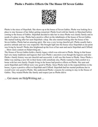 Phobe s Positive Effects On The House Of Seven Gables
Phobe is the niece of Hepzibah. She shows up at the house of Seven Gables. Phobe was looking for a
place to stay because of her father getting remarried. Phobe lived with her family in Maryland before
coming to the house of Gables. Hepzibah decided to take her in since Phobe was clearly family and in
needs of a place to stay. Phobe had a positive effect on the inhabitants of the house of Seven Gables.
She started looking after her aunt Hepzibah s shop. She also started looking after the house of the
Seven Gables. Phobe had an amazing spirit. She was a very loving cheerful girl. Phobe usually had a
positive attitude and was very respectful. She brought light into the house since Hepzibah at one point
was living by herself. Phobe also brightened up the lives of her aunt and uncle Hepzibah and Clifford.
... Show more content on Helpwriting.net ...
The House of Seven Gables holds a family legacy which was relevant to Phobe. Being in that house
had very many traditions and legacies that were Phobe s ancestors even though the legacies and also
Phobe s family history was not cheerful and successful, it still was like home to Phobe. Since Phobe s
father was starting a new life in their home with somebody else, Phobe wanted to find comfort in a
home with her own family. People living in the house had positive effects on Phobe. Her aunt and
uncle Hepzibah and Clifford were very good to Phobe. Since Phobe took in the responsibilities in the
house, it gave a positive effect to Hepzibah and Clifford. Hepzibah had her mental problems but in
overall were very good to Phobe. She understood Phobe s reasons for coming to stay in the House of
Gables. They treated Phobe like family and respect just as Phobe did to
... Get more on HelpWriting.net ...
 
