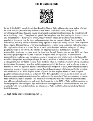 Ida B Wells Speech
In Ida B. Wells 1893 speech, Lynch Law In All Its Phases, Wells addresses the rapid incline of white
on black murders, predominantly in the southern part of The United States, alongside the
unwillingness of local, state, and federal governments in cooperating to prosecute the perpetrators of
these horrifying crimes. Throughout her speech, Wells explains how disregarding the factual evidence
and police reports of these vicious crimes, the government effectively disenfranchises the black
population from achieving the rights and opportunities, that are guaranteed to all Americans by the
constitution, and only results in them becoming a prime example of a society that has failed to protect
their citizens. Through the use of her empirical audience, ... Show more content on Helpwriting.net ...
Her empirical audience acts a basis for her to speak to her intended audience and agents of change:
people of power. In her speech, she informs her empirical audience that they have a solemn
responsibility to educate everyone about the injustices, through them we can see how Wells uses them
to address people of power in order to educate everyone about the injustices. While Wells was
restricted from reaching a vast population, people of power were not, which results in her being able
to achieve her goal of beginning to change the society she lives in and the societies to come. This was
a strategic move on her behalf because Wells mentions when she wrote a newspaper article concerning
the injustices, her manager was fired and the paper suspended. Wells wasn t able to educate people in
the masses about the injustices because she didn t possess the power to do so, therefore she resulted to
addressing people of power in order to inspire them to become agents of change and do the work that
she was limited to. As Wells inspires people of power she also inspires people of color alongside
people who face similar situations as herself. Wells draws parallels between the antebellum era and
her contemporary era in order to inspire her audience in the sense that if their ancestors can overcome
their oppression, then so can they. This parallel allows Wells to transcend from her temporal context
and address mediated audiences, such as civil rights activist in the 1950 s. Wells is able to continue to
inspire people of all standings to fight and overcome their oppressors like her ancestors and how she
eventually will. Through her strategic use of audience, Wells is able to achieve everything that she
initially intended
... Get more on HelpWriting.net ...
 