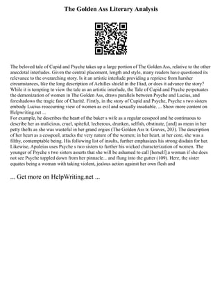 The Golden Ass Literary Analysis
The beloved tale of Cupid and Psyche takes up a large portion of The Golden Ass, relative to the other
anecdotal interludes. Given the central placement, length and style, many readers have questioned its
relevance to the overarching story. Is it an artistic interlude providing a reprieve from harsher
circumstances, like the long description of Achilles shield in the Iliad, or does it advance the story?
While it is tempting to view the tale as an artistic interlude, the Tale of Cupid and Psyche perpetuates
the demonization of women in The Golden Ass, draws parallels between Psyche and Lucius, and
foreshadows the tragic fate of Charitë. Firstly, in the story of Cupid and Psyche, Psyche s two sisters
embody Lucius reoccurring view of women as evil and sexually insatiable. ... Show more content on
Helpwriting.net ...
For example, he describes the heart of the baker s wife as a regular cesspool and he continuous to
describe her as malicious, cruel, spiteful, lecherous, drunken, selfish, obstinate, [and] as mean in her
petty thefts as she was wasteful in her grand orgies (The Golden Ass tr. Graves, 203). The description
of her heart as a cesspool, attacks the very nature of the women; in her heart, at her core, she was a
filthy, contemptable being. His following list of insults, further emphasizes his strong disdain for her.
Likewise, Apuleius uses Psyche s two sisters to further his wicked characterization of women. The
younger of Psyche s two sisters asserts that she will be ashamed to call [herself] a woman if she does
not see Psyche toppled down from her pinnacle... and flung into the gutter (109). Here, the sister
equates being a woman with taking violent, jealous action against her own flesh and
... Get more on HelpWriting.net ...
 