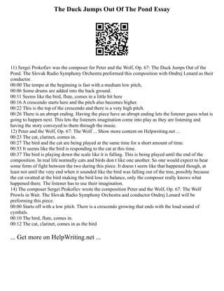 The Duck Jumps Out Of The Pond Essay
11) Sergei Prokofiev was the composer for Peter and the Wolf, Op. 67: The Duck Jumps Out of the
Pond. The Slovak Radio Symphony Orchestra preformed this composition with Ondrej Lenard as their
conductor.
00:00 The tempo at the beginning is fast with a medium low pitch,
00:06 Some drums are added into the back ground.
00:11 Seems like the bird, flute, comes in a little bit here
00:16 A crescendo starts here and the pitch also becomes higher.
00:22 This is the top of the crescendo and there is a very high pitch.
00:26 There is an abrupt ending. Having the piece have an abrupt ending lets the listener guess what is
going to happen next. This lets the listeners imagination come into play as they are listening and
having the story conveyed to them through the music.
12) Peter and the Wolf, Op. 67: The Wolf ... Show more content on Helpwriting.net ...
00:23 The cat, clarinet, comes in.
00:27 The bird and the cat are being played at the same time for a short amount of time.
00:33 It seems like the bird is responding to the cat at this time.
00:37 The bird is playing down the scale like it is falling. This is being played until the end of the
composition. In real life normally cats and birds don t like one another. So one would expect to hear
some form of fight between the two during this piece. It doesn t seem like that happened though, at
least not until the very end when it sounded like the bird was falling out of the tree, possibly because
the cat swatted at the bird making the bird lose its balance, only the composer really knows what
happened there. The listener has to use their imagination.
14) The composer Sergei Prokofiev wrote the composition Peter and the Wolf, Op. 67: The Wolf
Prowls in Wait. The Slovak Radio Symphony Orchestra and conductor Ondrej Lenard will be
preforming this piece.
00:00 Starts off with a low pitch. There is a crescendo growing that ends with the loud sound of
cymbals.
00:10 The bird, flute, comes in.
00:12 The cat, clarinet, comes in as the bird
... Get more on HelpWriting.net ...
 