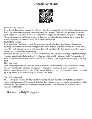 Crusades Advantages
Benefits of the Crusades
Even though Europe lost its control of the holy land the crusades still benefited Europe in many many
ways. Such as the exchange that happened during the Crusades facilitated the spread of the Islamic
math and science. This had exposed the Europeans to improvements in there navigation techniques.
These advancements had helped to usher in Europe s age of exploration and that led to nearly five
whole centuries of European cultural ans economic dominance
Richard and Saladin
Even though they had been in battle for quite some time Richard and Saladin agreed to stop the
fighting. Both of these men were courageous and fierce warriors they had oversaw the violent acts of
war. They both became known to each other they both were know by their people also. They were ...
Show more content on Helpwriting.net ...
However, this new crusade failed to rouse any monarchs. The crusade was led by large French knights
when its set out for the holy land in 2012, they were distracted by Venetian lords. They convinced
them to capture the wealth and splendor of Eastern orthodox Constinople instead of going to the holy
land.
Holy land history
Now some people may not know that the holy land and Jerusalem have a very complicated history.
The holy land actually sits at an intersection of 3 different continents. It also boarders the
Mediterranean Sea witch is big part of their trades. This area is very religious and is valued very much
by many people in the world who go to live and visit there.
The children s crusade
In 1212 religious zeal and poverty was known as the children crusade it all started because of two
young visionaries named Stephen and Nicholas. they claimed to have received a message from god to
continue the fight or to retake Jerusalem for the Christians. This was what the third and fourth
crusades had failed to
... Get more on HelpWriting.net ...
 