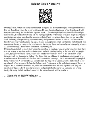 Delaney Nolan Narrative
Delaney Nolan. When her name is mentioned, everyone has different thoughts coming to their mind.
But my thoughts are that she is my best friend. I ll start from the beginning of our friendship. I will
never forget the day we met in Scott s group, black 1. Even though I couldn t remember her unique
name at first, I could automatically tell we were going to be best friends. Why you might ask? because
our first conversation was about how much we hated Scott s practices. From then on, we were like
Zach and Cody, always making up excuses to try and get out of trouble aka Scott s horrendous sets.
Fast forward five years later and we are no longer hating practice (well for the most part at least). It is
easy to say that we grew up in the pool together by getting faster and mentally and physically stronger.
As our swimming ... Show more content on Helpwriting.net ...
Delaney loves to talk so much that when she came late to practice every day, she would see that there
was ten people in one lane and four in the other and still continue to hop in the lane with ten people.
Annie, being the kind soul she is, would take one for the team and move to the other lane. Even
though we all got frustrated at Delaney for doing this, we all knew it was because she wanted to be
with her friends. She smiles all the time and doesn t meet a stranger. She is one of the nicest people I
have ever known. A few months ago she drove all the way out to Oakland, with a Sonic blast, to see
me after all of my seizures. Before that Delaney and Pepita came to the walk in memory of Rachel to
support me. All of these moments are just a few of the thousands we have together. Not only will I
miss her in the pool, I will miss her at school and going to her house to see Lucy and her loving
family. Delaney, Isabel, and I call ourselves the trio and now it will be just be a
... Get more on HelpWriting.net ...
 
