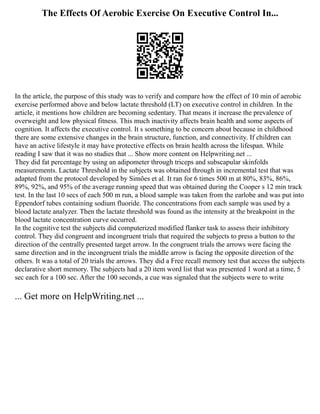 The Effects Of Aerobic Exercise On Executive Control In...
In the article, the purpose of this study was to verify and compare how the effect of 10 min of aerobic
exercise performed above and below lactate threshold (LT) on executive control in children. In the
article, it mentions how children are becoming sedentary. That means it increase the prevalence of
overweight and low physical fitness. This much inactivity affects brain health and some aspects of
cognition. It affects the executive control. It s something to be concern about because in childhood
there are some extensive changes in the brain structure, function, and connectivity. If children can
have an active lifestyle it may have protective effects on brain health across the lifespan. While
reading I saw that it was no studies that ... Show more content on Helpwriting.net ...
They did fat percentage by using an adipometer through triceps and subscapular skinfolds
measurements. Lactate Threshold in the subjects was obtained through in incremental test that was
adapted from the protocol developed by Simões et al. It ran for 6 times 500 m at 80%, 83%, 86%,
89%, 92%, and 95% of the average running speed that was obtained during the Cooper s 12 min track
test. In the last 10 secs of each 500 m run, a blood sample was taken from the earlobe and was put into
Eppendorf tubes containing sodium fluoride. The concentrations from each sample was used by a
blood lactate analyzer. Then the lactate threshold was found as the intensity at the breakpoint in the
blood lactate concentration curve occurred.
In the cognitive test the subjects did computerized modified flanker task to assess their inhibitory
control. They did congruent and incongruent trials that required the subjects to press a button to the
direction of the centrally presented target arrow. In the congruent trials the arrows were facing the
same direction and in the incongruent trials the middle arrow is facing the opposite direction of the
others. It was a total of 20 trials the arrows. They did a Free recall memory test that access the subjects
declarative short memory. The subjects had a 20 item word list that was presented 1 word at a time, 5
sec each for a 100 sec. After the 100 seconds, a cue was signaled that the subjects were to write
... Get more on HelpWriting.net ...
 