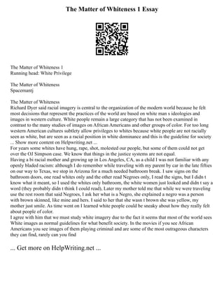 The Matter of Whiteness 1 Essay
The Matter of Whiteness 1
Running head: White Privilege
The Matter of Whiteness
Spacemantj
The Matter of Whiteness
Richard Dyer said racial imagery is central to the organization of the modern world because he felt
most decisions that represent the practices of the world are based on white man s ideologies and
images in western culture. White people remain a large category that has not been examined in
contrast to the many studies of images on African Americans and other groups of color. For too long
western American cultures subtlety allow privileges to whites because white people are not racially
seen as white, but are seen as a racial position in white dominance and this is the guideline for society
... Show more content on Helpwriting.net ...
For years some whites have hung, rape, shot, molested our people, but some of them could not get
over the OJ Simpson case. We know that things in the justice systems are not equal.
Having a bi racial mother and growing up in Los Angeles, CA, as a child I was not familiar with any
openly bladed racism: although I do remember while traveling with my parent by car in the late fifties
on our way to Texas, we stop in Arizona for a much needed bathroom break. I saw signs on the
bathroom doors, one read whites only and the other read Negroes only, I read the signs, but I didn t
know what it meant, so I used the whites only bathroom, the white women just looked and didn t say a
word (they probably didn t think I could read), Later my mother told me that while we were traveling
use the rest room that said Negroes, I ask her what is a Negro, she explained a negro was a person
with brown skinned, like mine and hers. I said to her that she wasn t brown she was yellow, my
mother just smile. As time went on I learned white people could be sneaky about how they really felt
about people of color.
I agree with him that we must study white imagery due to the fact it seems that most of the world sees
White images as normal guidelines for what benefit society. In the movies if you see African
Americans you see images of them playing criminal and are some of the most outrageous characters
they can find, rarely can you find
... Get more on HelpWriting.net ...
 