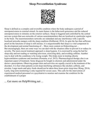 Sleep Preventilation Syndrome
Sleep is defined as a complex and reversible condition where the body undergoes a period of
unresponsiveness to external stimuli. Its main feature is the behavioral quiescence and the reduced
unresponsiveness to stimulus on the exterior surfaces. Sleep is triggered and controlled by the central
nervous system that uses networks of various neurotransmitters that are localized at a particular region
in the brain. The neurotransmitters networks are redundant and any interference with a specific
localized networks tampers with the sleep condition (Holtbernd, 2014). In spite the fact that sufficient
proof on the functions of sleep is still unclear, it is unquestionable that sleep is a vital component in
the development and normal functioning of ... Show more content on Helpwriting.net ...
But encouragingly, there are some ways we can deal with the situation either to prevent it or reduce its
severity. The most crucial treatment approach is sleep hygiene. It is exercised by using the bed for
sleep only and not reading or watching television, exercising daily, and avoiding caffeine. Another
way to deal with the conditions is by losing weight. This helps more in treating obesity
hypoventilation syndrome and insomnia (Postuma, et al. 2015). Pharmacological therapy also is an
important aspect of treatment. Some drugscan be bought in chemists and administered under the
doctor s prescriptions. Observing proper diets and activities are equally crucial in the treatment of the
disorders. It is best when patients avoid sleep interfering substances like alcohol, caffeine, and
nicotine. Large meals and spicy foods should not be taken three hours prior sleep time (Wang, 2014).
Lastly, long term monitoring is only required for severe cases. This calls for the intervention of
experienced medical personnel or a psychiatrist to monitor and examine the condition for the
establishment of a proper
... Get more on HelpWriting.net ...
 