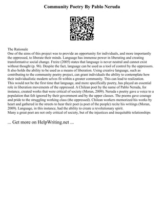 Community Poetry By Pablo Neruda
The Rationale
One of the aims of this project was to provide an opportunity for individuals, and more importantly
the oppressed, to liberate their minds. Language has immense power in liberating and creating
transformative social change. Freire (2005) states that language is never neutral and cannot exist
without thought (p. 96). Despite the fact, language can be used as a tool of control by the oppressors.
It also holds the ability to be used as a means of liberation. Using creative language, such as
contributing to the community poetry project, can grant individuals the ability to contemplate how
their individualistic modern selves fit within a greater community. This can lead to realization.
This would not be the first time that language, and more specifically poetry, has played an essential
role in liberation movements of the oppressed. A Chilean poet by the name of Pablo Neruda, for
instance, created works that were critical of society (Moran, 2009). Neruda s poetry gave a voice to a
population that felt ignored by their government and by the upper classes. The poems gave courage
and pride to the struggling working class (the oppressed). Chilean workers memorized his works by
heart and gathered in the streets to hear their poet (a poet of the people) recite his writings (Moran,
2009). Language, in this instance, had the ability to create a revolutionary spirit.
Many a great poet are not only critical of society, but of the injustices and inequitable relationships
... Get more on HelpWriting.net ...
 