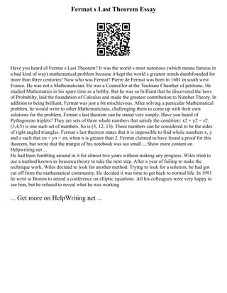 Fermat s Last Theorem Essay
Have you heard of Fermat s Last Theorem? It was the world s most notorious (which means famous in
a bad kind of way) mathematical problem because it kept the world s greatest minds dumbfounded for
more than three centuries! Now who was Fermat? Pierre de Fermat was born in 1601 in south west
France. He was not a Mathematician. He was a Councillor at the Toulouse Chamber of petitions. He
studied Mathematics in his spare time as a hobby. But he was so brilliant that he discovered the laws
of Probabilty, laid the foundation of Calculus and made the greatest contribution to Number Theory. In
addition to being brilliant, Fermat was just a bit mischievous. After solving a particular Mathematical
problem, he would write to other Mathematicians, challenging them to come up with their own
solutions for the problem. Fermat s last theorem can be stated very simply. Have you heard of
Pythagorean triplets? They are sets of three whole numbers that satisfy the condition: x2 + y2 = z2.
(3,4,5) is one such set of numbers. So is (5, 12, 13). These numbers can be considered to be the sides
of right angled triangles. Fermat s last theorem states that it is impossible to find whole numbers x, y
and z such that xn + yn = zn, when n is greater than 2. Fermat claimed to have found a proof for this
theorem, but wrote that the margin of his notebook was too small ... Show more content on
Helpwriting.net ...
He had been fumbling around in it for almost two years without making any progress. Wiles tried to
use a method known as Iwasawa theory to take the next step. After a year of failing to make the
technique work, Wiles decided to look for another method. Trying to look for a solution, he had got
cut off from the mathematical community. He decided it was time to get back to normal life. In 1991
he went to Boston to attend a conference on elliptic equations. All his colleagues were very happy to
see him, but he refused to reveal what he was working
... Get more on HelpWriting.net ...
 