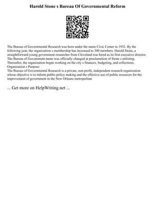 Harold Stone s Bureau Of Governmental Reform
The Bureau of Governmental Research was born under the name Civic Center in 1932. By the
following year, the organization s membership has increased to 300 members. Harold Stone, a
straightforward young government researcher from Cleveland was hired as its first executive director.
The Bureau of Government name was officially changed at proclamation of Stone s enlisting.
Thereafter, the organization began working on the city s finances, budgeting, and collections.
Organization s Purpose:
The Bureau of Governmental Research is a private, non profit, independent research organization
whose objective is to inform public policy making and the effective use of public resources for the
improvement of government in the New Orleans metropolitan
... Get more on HelpWriting.net ...
 
