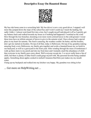 Descriptive Essay On Haunted House
My bus ride home came to a screeching halt. My bus driver is not a very good driver. I stepped, well
more like jumped down the steps of the school bus and I wish I could say I stuck the landing, but
sadly I didn t. I almost went head first into a tree, but I caught myself and played it off as I quickly got
my balance back and walked towards my house as if nothing had happened. I watched as the wind
blew through the tree branches, knocking even more warm colored leaves to the cold ground. I swear
these trees have an infinite amount of leaves to give to the autumn wind. I have always had a special
place in my heart for autumn. The food is amazing, the weather couldn t be better, and the hoodies,
don t get me started on hoodies. On top of all that, today is Halloween. On top of my grandma making
amazing food, every Halloween, my family gets together and works a haunted house my we build in
our backyard, as well as a graveyard in the front yard. After winding through the maze of tombstones I
walk up there stairs to my porch and into my front door and I instantly smell the abundance of chilli
that everyone in my family goes crazy about. Well everyone except me. I ve never really been a fan of
chilli, but there is plenty of other food I could gorge myself with. My personal favorite being candied
apples. Something about apples cooked in melted Cinnamon Red Hots just makes my my mouth
water.
I hung up my backpack and walked into my kitchen very happy. My grandma was sitting in her
... Get more on HelpWriting.net ...
 