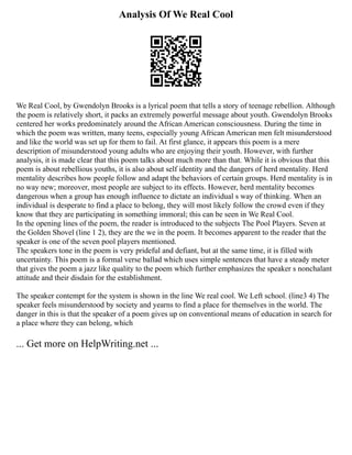 Analysis Of We Real Cool
We Real Cool, by Gwendolyn Brooks is a lyrical poem that tells a story of teenage rebellion. Although
the poem is relatively short, it packs an extremely powerful message about youth. Gwendolyn Brooks
centered her works predominately around the African American consciousness. During the time in
which the poem was written, many teens, especially young African American men felt misunderstood
and like the world was set up for them to fail. At first glance, it appears this poem is a mere
description of misunderstood young adults who are enjoying their youth. However, with further
analysis, it is made clear that this poem talks about much more than that. While it is obvious that this
poem is about rebellious youths, it is also about self identity and the dangers of herd mentality. Herd
mentality describes how people follow and adapt the behaviors of certain groups. Herd mentality is in
no way new; moreover, most people are subject to its effects. However, herd mentality becomes
dangerous when a group has enough influence to dictate an individual s way of thinking. When an
individual is desperate to find a place to belong, they will most likely follow the crowd even if they
know that they are participating in something immoral; this can be seen in We Real Cool.
In the opening lines of the poem, the reader is introduced to the subjects The Pool Players. Seven at
the Golden Shovel (line 1 2), they are the we in the poem. It becomes apparent to the reader that the
speaker is one of the seven pool players mentioned.
The speakers tone in the poem is very prideful and defiant, but at the same time, it is filled with
uncertainty. This poem is a formal verse ballad which uses simple sentences that have a steady meter
that gives the poem a jazz like quality to the poem which further emphasizes the speaker s nonchalant
attitude and their disdain for the establishment.
The speaker contempt for the system is shown in the line We real cool. We Left school. (line3 4) The
speaker feels misunderstood by society and yearns to find a place for themselves in the world. The
danger in this is that the speaker of a poem gives up on conventional means of education in search for
a place where they can belong, which
... Get more on HelpWriting.net ...
 