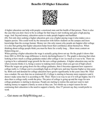 Benefits Of Higher Education
A higher education can help with people s emotional state and the health of that person. There is also
the case that you don t have to be in college for that long to start working and gain a high paying
wage. And. beyond money, education seems to make people happier and healthier
(D). Not only does seeking a higher education gets you a higher paying wage it also makes you a
happier person. This could work by the interaction with fellow students on the campus and more
knowledge than the average human. Money isn t the only reason why people are happier after college
it is also that getting that higher education helps boost their confidence about themselves. When
thinking about college people think you must be there for a really long ... Show more content on
Helpwriting.net ...
When gaining a higher education the wage is actually going down not up. On the graph it shows that
from 2001 to 2010 the wage difference is slowly declining(Source C). The graph is showing that when
looking at how much a college graduates makes after college it isn t as much as it use to be. There isn
t going to be a substantial wage growth for the new college graduates. A higher education may not be
what everyone thinks it is, being a source to making more money when you get out of high school.
When the wages are going down for the college graduates, then it becomes apparent how expensive
college really is. College cost is exceedingly high as of right now and may become higher as time goes
by. Both cost and demand for college education have grown significantly in the years since Mr. Thiel
was a student. He sees that rise as irrational (E). College is starting to become more expensive and it
doesn t make sense that it is according to Mr. Thiel. There is no way to see if it will get higher, but if it
does then is college really worth the price. The price of college is going up and the wage for new
college graduates is starting to decrease. People are starting to realize this and just want to start
making money to support a family as soon as they can. Two thirds say a major reason for not
continuing their education is the need to support a family. Also 57 percent say they would prefer to
work
... Get more on HelpWriting.net ...
 
