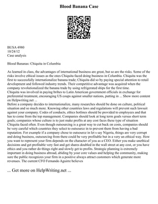 Blood Banana Case
BUSA 4980
10/24/12
Case analysis
Blood Bananas: Chiquita in Columbia
As learned in class, the advantages of international business are great, but so are the risks. Some of the
risks involve ethical issues as the ones Chiquita faced doing business in Columbia. Chiquita was the
first to successfully internationalize banana trade; Chiquita did so by paying special attention to retail
development and followed industry trends. Their competitive advantage was acquired when the
company revolutionalized the banana trade by using refrigerated ships for the first time.
Chiquita was involved in paying bribes to Latin American government officials in exchange for
preferential treatment, encouraging US coups against smaller nations, putting in ... Show more content
on Helpwriting.net ...
Before a company decides to internationalize, many researches should be done on culture, political
situation and so much more. Knowing other countries laws and regulations will prevent such lawsuit
against your company. Codes of conducts, ethics hotlines should be provided to employees and that
has to come from the top management. Companies should look at long term goals versus short term
goals; companies whose culture is to just make profits at any cost faces these type of situation
Chiquita faced often. Even though outsourcing is a great way to cut back on costs, companies should
be very careful which countries they select to outsource in to prevent them from having a bad
reputation. For example if a company chose to outsource in let s say Nigeria, things are very corrupt
and doing business, outsourcing from there could be very profitable but in a very un ethical way. How
you want to represent your firm depends on the character of you as a CEO. Either you make unethical
decisions and get profitable very fast and get shares doubled in the wall street at any cost, or you have
ethics and you rather do things right and slowly get to profits. Strategic planning is extremely
important in doing business abroad, abiding by your core values and helping the community, making
sure the public recognizes your firm in a positive always attract customers which generate more
revenues. The current CFO Fernando Aguirre believes
... Get more on HelpWriting.net ...
 