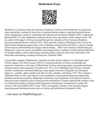 Modernism Essay
Modernism is characterized by the rejection of tradition. Creatives of the Modernist era questioned
what came before, looking for fresh ways to interpret familiar subjects, rejecting historical themes
while searching for a means to understand and communicate the present (Medina 1995). Furthermore,
Belting (2003, 17) states Modernism embraced all the crises and schisms of the modern world . The
key points of this paper will be ascertained through the evaluation of four European Modernist
artworks produced between 1860 and 1935. These artworks include La Montagne Saint Victoire by
Paul Cézanne displaying angular lines, color modulation, and geometricized forms; a classic example
of Divisionism and Pointillism by Georges Seurat Sunday ... Show more content on Helpwriting.net ...
Modernism s quest for creative possibilities encouraged artists to produce visually distorted depictions
of standard subjects, whilst others began exploring subject matter devoid of any relationship with
observable surroundings, resulting in abstraction. (Nicholls 2009).
A discernible example of Modernism s rejection of earlier artistic tradition is La Montagne Saint
Victoire (figure 2) by Paul Cézanne (1902 4). Cézanne produced over thirty oil paintings and
numerous watercolors on the topic of Mont Sainte Victoire, portraying nature as geometrized shapes
and pronounced colour sequences (Courchia et al. 2011). In La Montagne Saint Victoire, Cézanne
created a streamlined, structured landscape, using angular territories of pigment and elementary
shapes of ...cylinder, sphere and the cone (De La Croix, Gardner, and Tansey 1975, 701). Cézanne s
unblended fields of color, and vibrant to cool modulation, created spatial dimension enhanced by
prismatic and lustrous qualities. Rather than imitate the visual experience of the physical world as
observed in prior traditions such as Neoclassicism and Realism, Cézanne embraced the confines of the
two dimensional surface, placing colorful fragments in harmonious arrangements to realize the
essence of the motif (Miller 2017; Loran 1970), consequently, Cézanne s new pictorial imagery
inspired ground breaking art trends such as Cubism and Symbolism (Lichtenstein 1964;
... Get more on HelpWriting.net ...
 