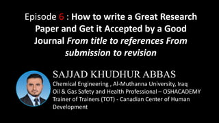 SAJJAD KHUDHUR ABBAS
Chemical Engineering , Al-Muthanna University, Iraq
Oil & Gas Safety and Health Professional – OSHACADEMY
Trainer of Trainers (TOT) - Canadian Center of Human
Development
Episode 6 : How to write a Great Research
Paper and Get it Accepted by a Good
Journal From title to references From
submission to revision
 