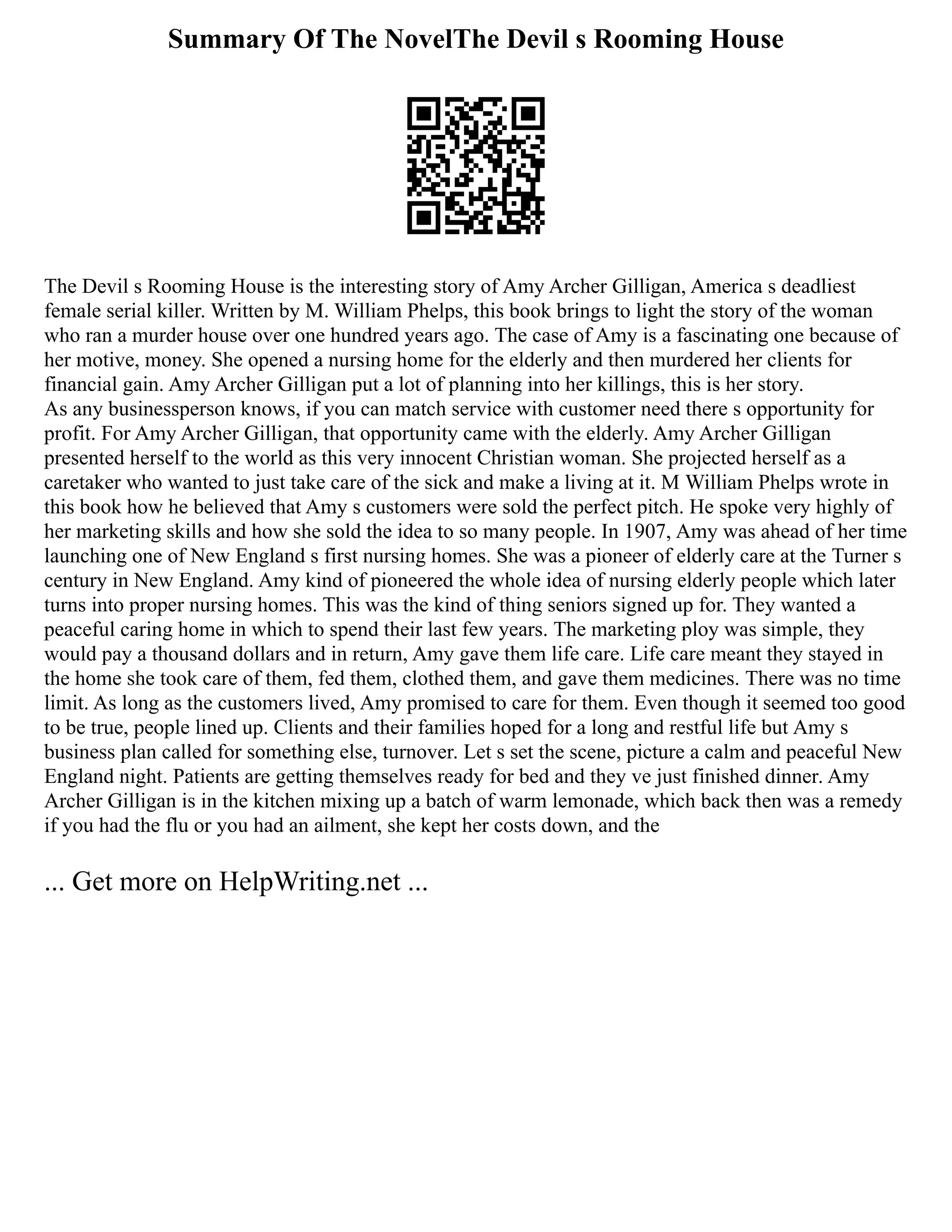 Summary Of The NovelThe Devil s Rooming House
The Devil s Rooming House is the interesting story of Amy Archer Gilligan, America s deadliest
female serial killer. Written by M. William Phelps, this book brings to light the story of the woman
who ran a murder house over one hundred years ago. The case of Amy is a fascinating one because of
her motive, money. She opened a nursing home for the elderly and then murdered her clients for
financial gain. Amy Archer Gilligan put a lot of planning into her killings, this is her story.
As any businessperson knows, if you can match service with customer need there s opportunity for
profit. For Amy Archer Gilligan, that opportunity came with the elderly. Amy Archer Gilligan
presented herself to the world as this very innocent Christian woman. She projected herself as a
caretaker who wanted to just take care of the sick and make a living at it. M William Phelps wrote in
this book how he believed that Amy s customers were sold the perfect pitch. He spoke very highly of
her marketing skills and how she sold the idea to so many people. In 1907, Amy was ahead of her time
launching one of New England s first nursing homes. She was a pioneer of elderly care at the Turner s
century in New England. Amy kind of pioneered the whole idea of nursing elderly people which later
turns into proper nursing homes. This was the kind of thing seniors signed up for. They wanted a
peaceful caring home in which to spend their last few years. The marketing ploy was simple, they
would pay a thousand dollars and in return, Amy gave them life care. Life care meant they stayed in
the home she took care of them, fed them, clothed them, and gave them medicines. There was no time
limit. As long as the customers lived, Amy promised to care for them. Even though it seemed too good
to be true, people lined up. Clients and their families hoped for a long and restful life but Amy s
business plan called for something else, turnover. Let s set the scene, picture a calm and peaceful New
England night. Patients are getting themselves ready for bed and they ve just finished dinner. Amy
Archer Gilligan is in the kitchen mixing up a batch of warm lemonade, which back then was a remedy
if you had the flu or you had an ailment, she kept her costs down, and the
... Get more on HelpWriting.net ...
 