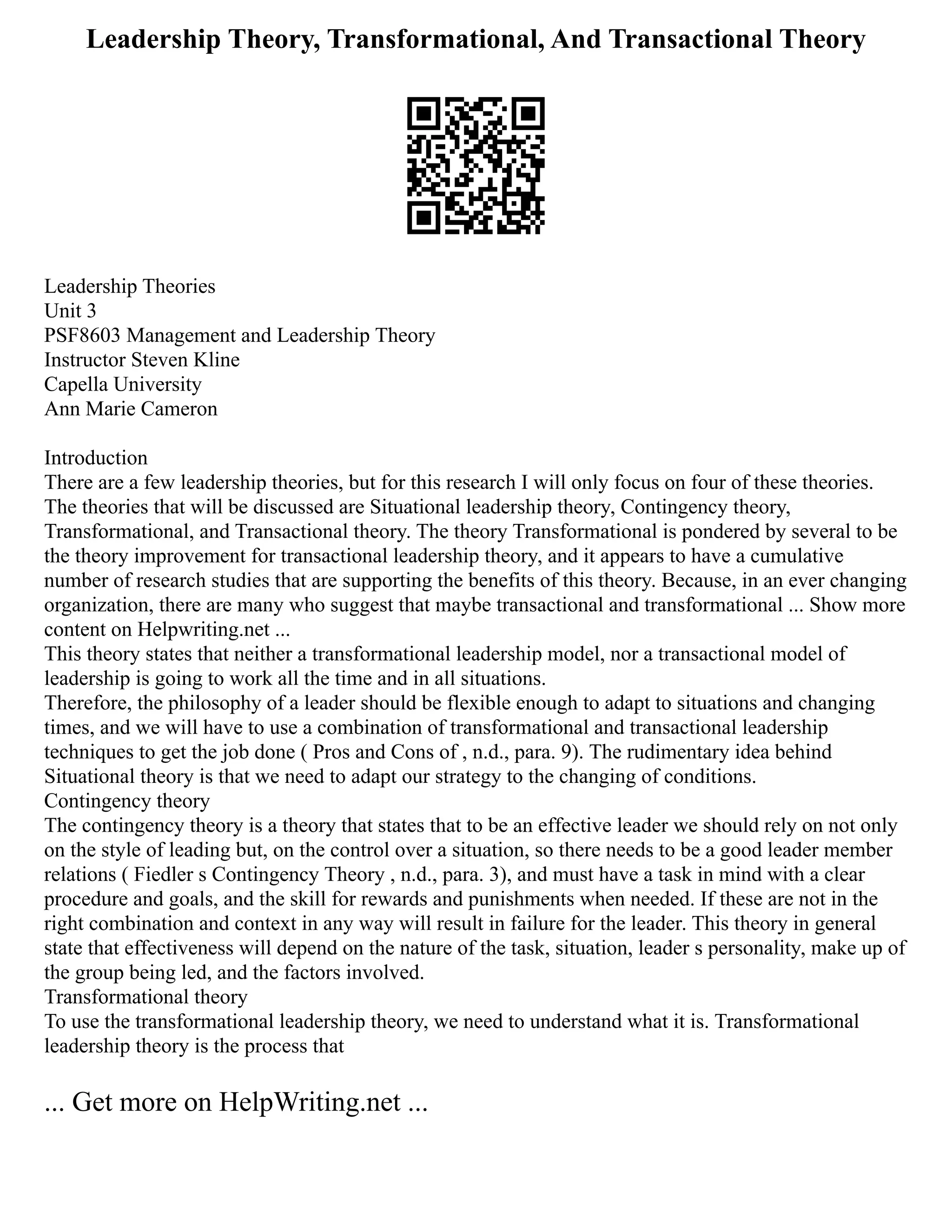 Leadership Theory, Transformational, And Transactional Theory
Leadership Theories
Unit 3
PSF8603 Management and Leadership Theory
Instructor Steven Kline
Capella University
Ann Marie Cameron
Introduction
There are a few leadership theories, but for this research I will only focus on four of these theories.
The theories that will be discussed are Situational leadership theory, Contingency theory,
Transformational, and Transactional theory. The theory Transformational is pondered by several to be
the theory improvement for transactional leadership theory, and it appears to have a cumulative
number of research studies that are supporting the benefits of this theory. Because, in an ever changing
organization, there are many who suggest that maybe transactional and transformational ... Show more
content on Helpwriting.net ...
This theory states that neither a transformational leadership model, nor a transactional model of
leadership is going to work all the time and in all situations.
Therefore, the philosophy of a leader should be flexible enough to adapt to situations and changing
times, and we will have to use a combination of transformational and transactional leadership
techniques to get the job done ( Pros and Cons of , n.d., para. 9). The rudimentary idea behind
Situational theory is that we need to adapt our strategy to the changing of conditions.
Contingency theory
The contingency theory is a theory that states that to be an effective leader we should rely on not only
on the style of leading but, on the control over a situation, so there needs to be a good leader member
relations ( Fiedler s Contingency Theory , n.d., para. 3), and must have a task in mind with a clear
procedure and goals, and the skill for rewards and punishments when needed. If these are not in the
right combination and context in any way will result in failure for the leader. This theory in general
state that effectiveness will depend on the nature of the task, situation, leader s personality, make up of
the group being led, and the factors involved.
Transformational theory
To use the transformational leadership theory, we need to understand what it is. Transformational
leadership theory is the process that
... Get more on HelpWriting.net ...
 