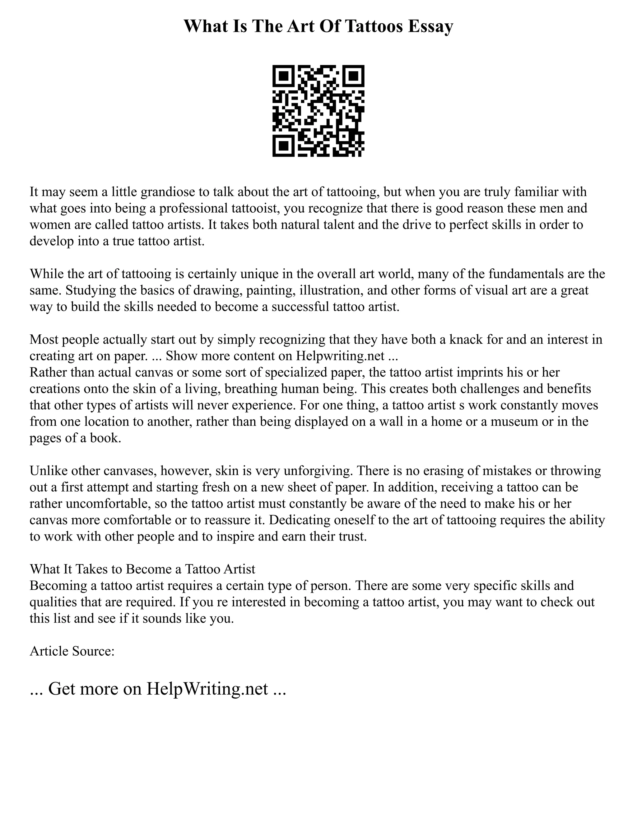 What Is The Art Of Tattoos Essay
It may seem a little grandiose to talk about the art of tattooing, but when you are truly familiar with
what goes into being a professional tattooist, you recognize that there is good reason these men and
women are called tattoo artists. It takes both natural talent and the drive to perfect skills in order to
develop into a true tattoo artist.
While the art of tattooing is certainly unique in the overall art world, many of the fundamentals are the
same. Studying the basics of drawing, painting, illustration, and other forms of visual art are a great
way to build the skills needed to become a successful tattoo artist.
Most people actually start out by simply recognizing that they have both a knack for and an interest in
creating art on paper. ... Show more content on Helpwriting.net ...
Rather than actual canvas or some sort of specialized paper, the tattoo artist imprints his or her
creations onto the skin of a living, breathing human being. This creates both challenges and benefits
that other types of artists will never experience. For one thing, a tattoo artist s work constantly moves
from one location to another, rather than being displayed on a wall in a home or a museum or in the
pages of a book.
Unlike other canvases, however, skin is very unforgiving. There is no erasing of mistakes or throwing
out a first attempt and starting fresh on a new sheet of paper. In addition, receiving a tattoo can be
rather uncomfortable, so the tattoo artist must constantly be aware of the need to make his or her
canvas more comfortable or to reassure it. Dedicating oneself to the art of tattooing requires the ability
to work with other people and to inspire and earn their trust.
What It Takes to Become a Tattoo Artist
Becoming a tattoo artist requires a certain type of person. There are some very specific skills and
qualities that are required. If you re interested in becoming a tattoo artist, you may want to check out
this list and see if it sounds like you.
Article Source:
... Get more on HelpWriting.net ...
 