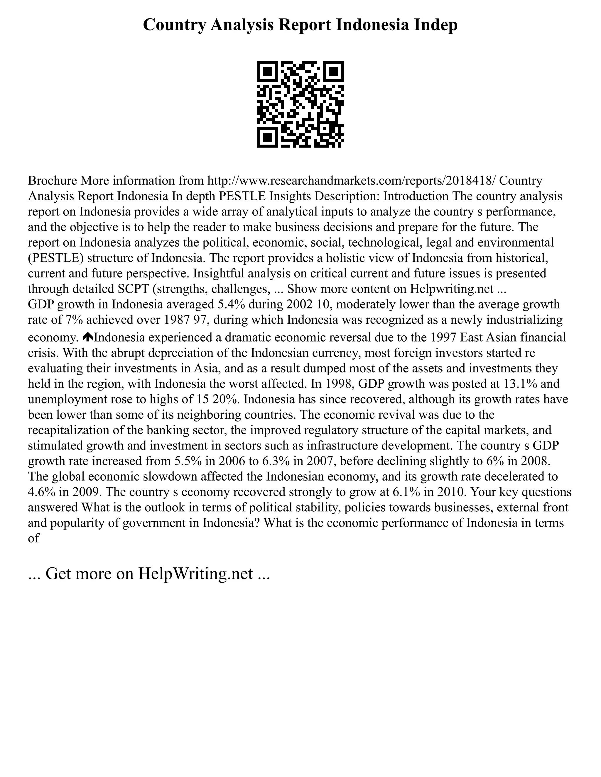 Country Analysis Report Indonesia Indep
Brochure More information from http://www.researchandmarkets.com/reports/2018418/ Country
Analysis Report Indonesia In depth PESTLE Insights Description: Introduction The country analysis
report on Indonesia provides a wide array of analytical inputs to analyze the country s performance,
and the objective is to help the reader to make business decisions and prepare for the future. The
report on Indonesia analyzes the political, economic, social, technological, legal and environmental
(PESTLE) structure of Indonesia. The report provides a holistic view of Indonesia from historical,
current and future perspective. Insightful analysis on critical current and future issues is presented
through detailed SCPT (strengths, challenges, ... Show more content on Helpwriting.net ...
GDP growth in Indonesia averaged 5.4% during 2002 10, moderately lower than the average growth
rate of 7% achieved over 1987 97, during which Indonesia was recognized as a newly industrializing
economy. Indonesia experienced a dramatic economic reversal due to the 1997 East Asian financial
crisis. With the abrupt depreciation of the Indonesian currency, most foreign investors started re
evaluating their investments in Asia, and as a result dumped most of the assets and investments they
held in the region, with Indonesia the worst affected. In 1998, GDP growth was posted at 13.1% and
unemployment rose to highs of 15 20%. Indonesia has since recovered, although its growth rates have
been lower than some of its neighboring countries. The economic revival was due to the
recapitalization of the banking sector, the improved regulatory structure of the capital markets, and
stimulated growth and investment in sectors such as infrastructure development. The country s GDP
growth rate increased from 5.5% in 2006 to 6.3% in 2007, before declining slightly to 6% in 2008.
The global economic slowdown affected the Indonesian economy, and its growth rate decelerated to
4.6% in 2009. The country s economy recovered strongly to grow at 6.1% in 2010. Your key questions
answered What is the outlook in terms of political stability, policies towards businesses, external front
and popularity of government in Indonesia? What is the economic performance of Indonesia in terms
of
... Get more on HelpWriting.net ...
 