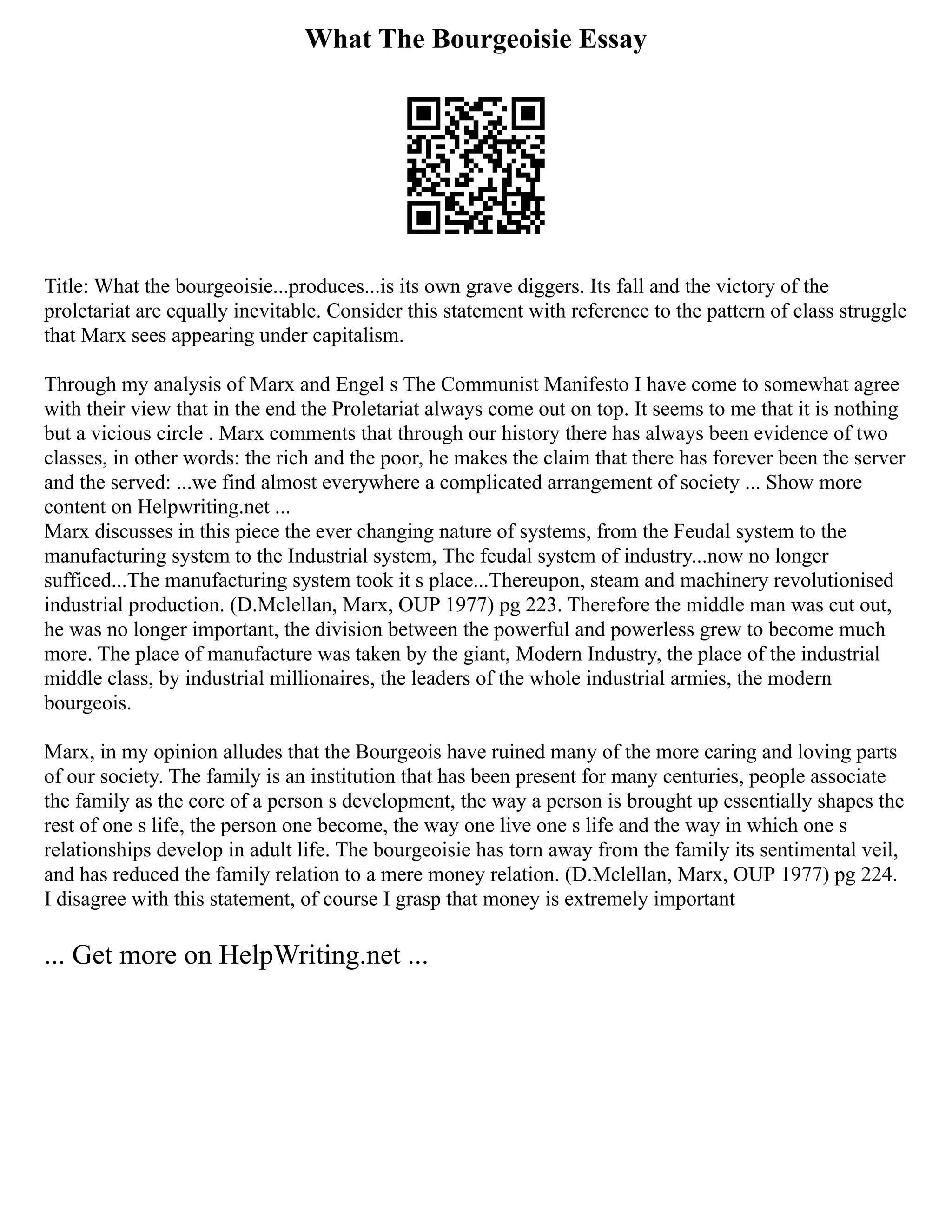 What The Bourgeoisie Essay
Title: What the bourgeoisie...produces...is its own grave diggers. Its fall and the victory of the
proletariat are equally inevitable. Consider this statement with reference to the pattern of class struggle
that Marx sees appearing under capitalism.
Through my analysis of Marx and Engel s The Communist Manifesto I have come to somewhat agree
with their view that in the end the Proletariat always come out on top. It seems to me that it is nothing
but a vicious circle . Marx comments that through our history there has always been evidence of two
classes, in other words: the rich and the poor, he makes the claim that there has forever been the server
and the served: ...we find almost everywhere a complicated arrangement of society ... Show more
content on Helpwriting.net ...
Marx discusses in this piece the ever changing nature of systems, from the Feudal system to the
manufacturing system to the Industrial system, The feudal system of industry...now no longer
sufficed...The manufacturing system took it s place...Thereupon, steam and machinery revolutionised
industrial production. (D.Mclellan, Marx, OUP 1977) pg 223. Therefore the middle man was cut out,
he was no longer important, the division between the powerful and powerless grew to become much
more. The place of manufacture was taken by the giant, Modern Industry, the place of the industrial
middle class, by industrial millionaires, the leaders of the whole industrial armies, the modern
bourgeois.
Marx, in my opinion alludes that the Bourgeois have ruined many of the more caring and loving parts
of our society. The family is an institution that has been present for many centuries, people associate
the family as the core of a person s development, the way a person is brought up essentially shapes the
rest of one s life, the person one become, the way one live one s life and the way in which one s
relationships develop in adult life. The bourgeoisie has torn away from the family its sentimental veil,
and has reduced the family relation to a mere money relation. (D.Mclellan, Marx, OUP 1977) pg 224.
I disagree with this statement, of course I grasp that money is extremely important
... Get more on HelpWriting.net ...
 
