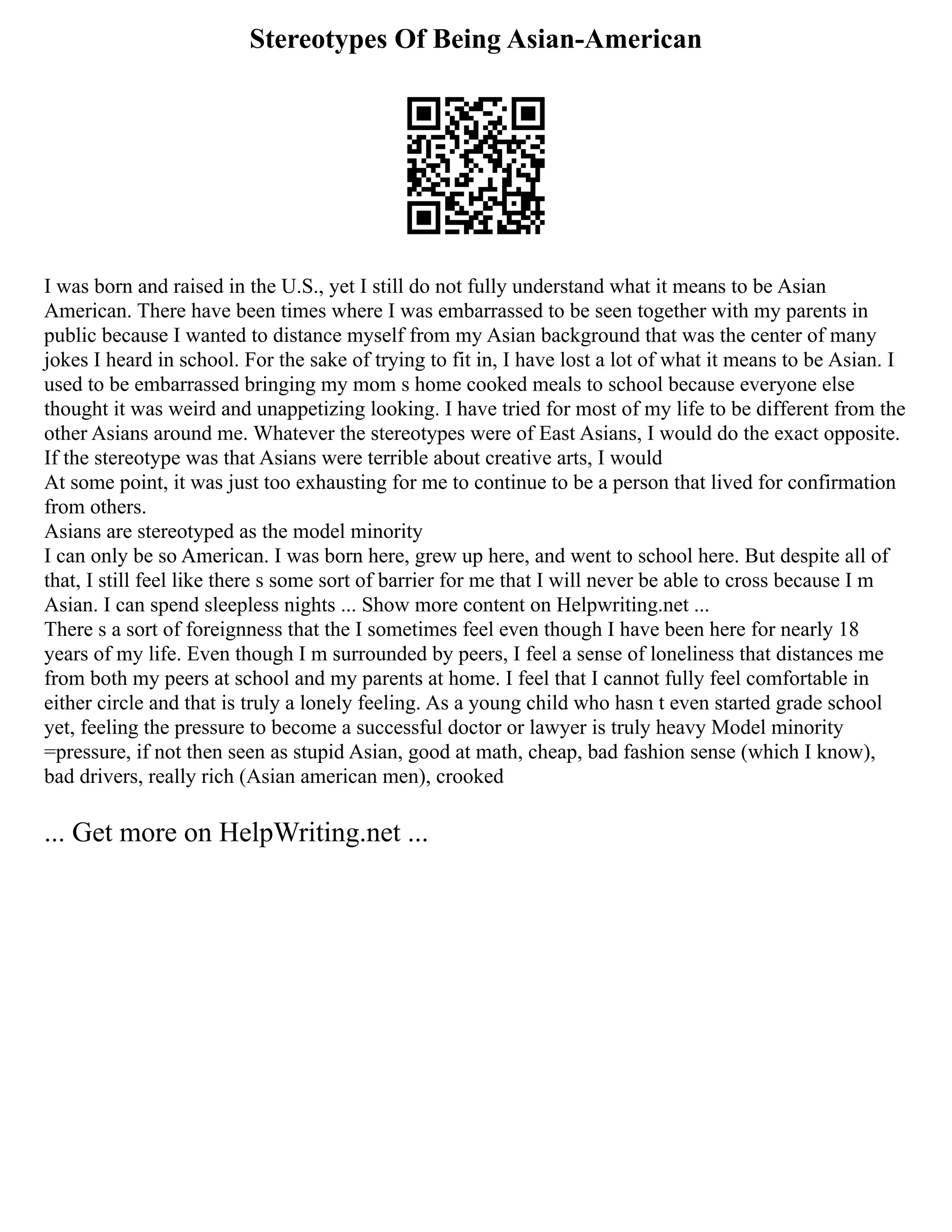 Stereotypes Of Being Asian-American
I was born and raised in the U.S., yet I still do not fully understand what it means to be Asian
American. There have been times where I was embarrassed to be seen together with my parents in
public because I wanted to distance myself from my Asian background that was the center of many
jokes I heard in school. For the sake of trying to fit in, I have lost a lot of what it means to be Asian. I
used to be embarrassed bringing my mom s home cooked meals to school because everyone else
thought it was weird and unappetizing looking. I have tried for most of my life to be different from the
other Asians around me. Whatever the stereotypes were of East Asians, I would do the exact opposite.
If the stereotype was that Asians were terrible about creative arts, I would
At some point, it was just too exhausting for me to continue to be a person that lived for confirmation
from others.
Asians are stereotyped as the model minority
I can only be so American. I was born here, grew up here, and went to school here. But despite all of
that, I still feel like there s some sort of barrier for me that I will never be able to cross because I m
Asian. I can spend sleepless nights ... Show more content on Helpwriting.net ...
There s a sort of foreignness that the I sometimes feel even though I have been here for nearly 18
years of my life. Even though I m surrounded by peers, I feel a sense of loneliness that distances me
from both my peers at school and my parents at home. I feel that I cannot fully feel comfortable in
either circle and that is truly a lonely feeling. As a young child who hasn t even started grade school
yet, feeling the pressure to become a successful doctor or lawyer is truly heavy Model minority
=pressure, if not then seen as stupid Asian, good at math, cheap, bad fashion sense (which I know),
bad drivers, really rich (Asian american men), crooked
... Get more on HelpWriting.net ...
 