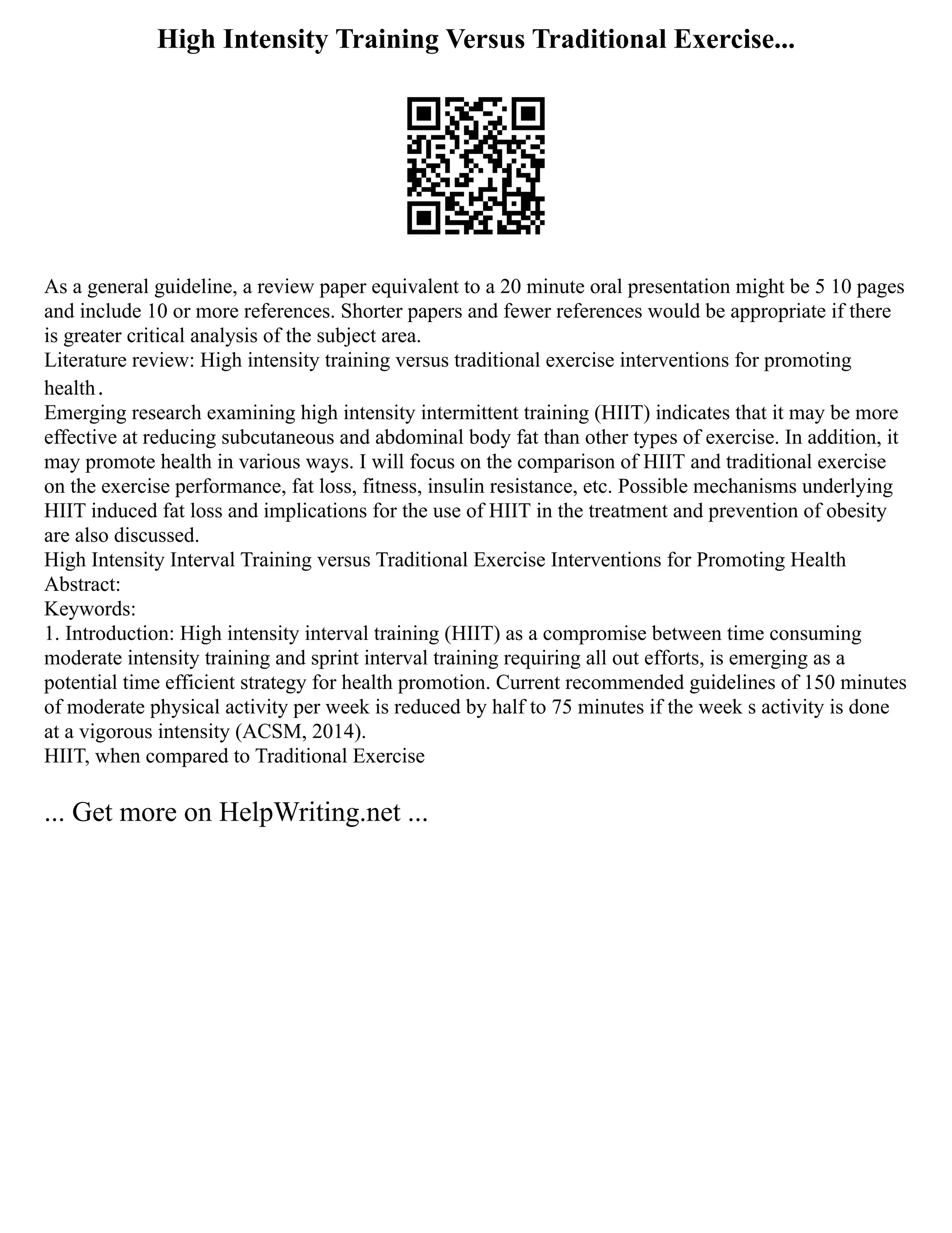 High Intensity Training Versus Traditional Exercise...
As a general guideline, a review paper equivalent to a 20 minute oral presentation might be 5 10 pages
and include 10 or more references. Shorter papers and fewer references would be appropriate if there
is greater critical analysis of the subject area.
Literature review: High intensity training versus traditional exercise interventions for promoting
health．
Emerging research examining high intensity intermittent training (HIIT) indicates that it may be more
effective at reducing subcutaneous and abdominal body fat than other types of exercise. In addition, it
may promote health in various ways. I will focus on the comparison of HIIT and traditional exercise
on the exercise performance, fat loss, fitness, insulin resistance, etc. Possible mechanisms underlying
HIIT induced fat loss and implications for the use of HIIT in the treatment and prevention of obesity
are also discussed.
High Intensity Interval Training versus Traditional Exercise Interventions for Promoting Health
Abstract:
Keywords:
1. Introduction: High intensity interval training (HIIT) as a compromise between time consuming
moderate intensity training and sprint interval training requiring all out efforts, is emerging as a
potential time efficient strategy for health promotion. Current recommended guidelines of 150 minutes
of moderate physical activity per week is reduced by half to 75 minutes if the week s activity is done
at a vigorous intensity (ACSM, 2014).
HIIT, when compared to Traditional Exercise
... Get more on HelpWriting.net ...
 