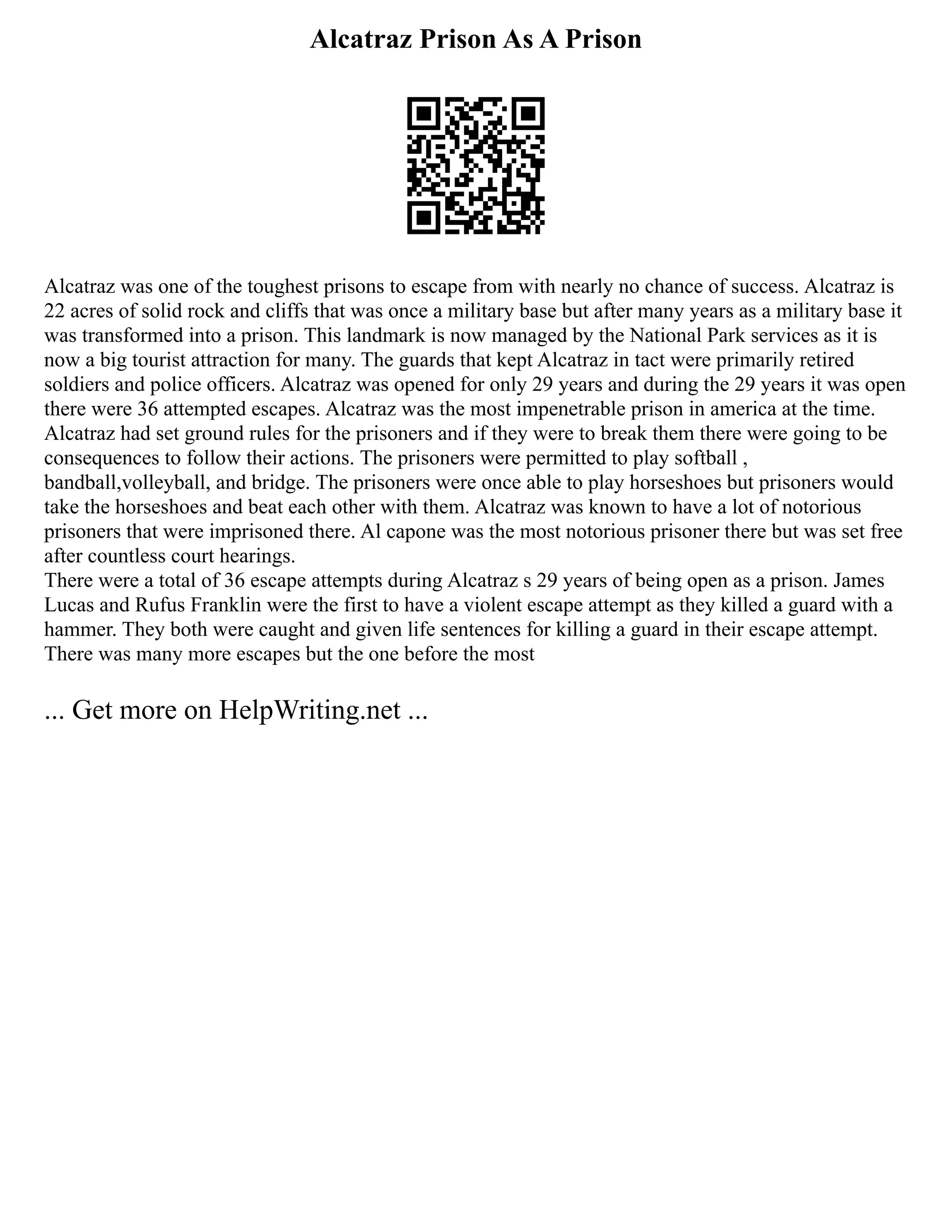 Alcatraz Prison As A Prison
Alcatraz was one of the toughest prisons to escape from with nearly no chance of success. Alcatraz is
22 acres of solid rock and cliffs that was once a military base but after many years as a military base it
was transformed into a prison. This landmark is now managed by the National Park services as it is
now a big tourist attraction for many. The guards that kept Alcatraz in tact were primarily retired
soldiers and police officers. Alcatraz was opened for only 29 years and during the 29 years it was open
there were 36 attempted escapes. Alcatraz was the most impenetrable prison in america at the time.
Alcatraz had set ground rules for the prisoners and if they were to break them there were going to be
consequences to follow their actions. The prisoners were permitted to play softball ,
bandball,volleyball, and bridge. The prisoners were once able to play horseshoes but prisoners would
take the horseshoes and beat each other with them. Alcatraz was known to have a lot of notorious
prisoners that were imprisoned there. Al capone was the most notorious prisoner there but was set free
after countless court hearings.
There were a total of 36 escape attempts during Alcatraz s 29 years of being open as a prison. James
Lucas and Rufus Franklin were the first to have a violent escape attempt as they killed a guard with a
hammer. They both were caught and given life sentences for killing a guard in their escape attempt.
There was many more escapes but the one before the most
... Get more on HelpWriting.net ...
 