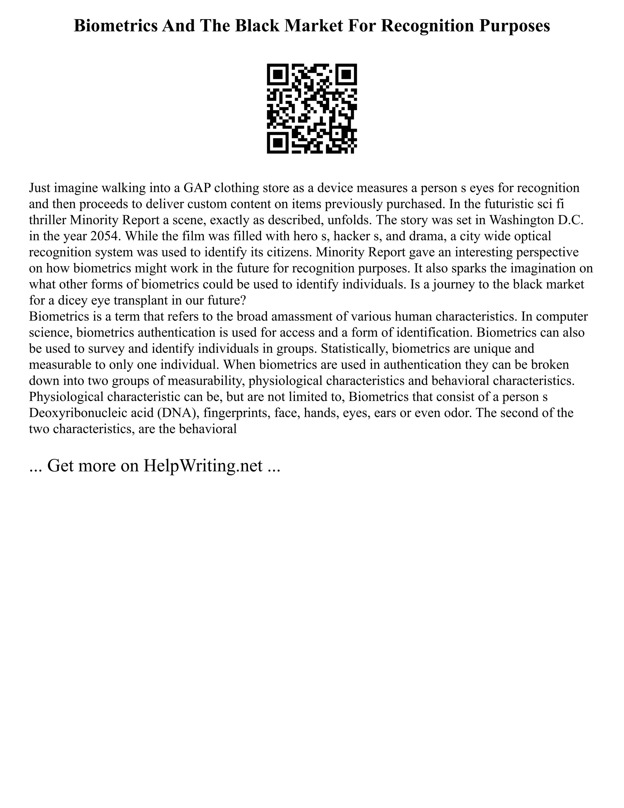 Biometrics And The Black Market For Recognition Purposes
Just imagine walking into a GAP clothing store as a device measures a person s eyes for recognition
and then proceeds to deliver custom content on items previously purchased. In the futuristic sci fi
thriller Minority Report a scene, exactly as described, unfolds. The story was set in Washington D.C.
in the year 2054. While the film was filled with hero s, hacker s, and drama, a city wide optical
recognition system was used to identify its citizens. Minority Report gave an interesting perspective
on how biometrics might work in the future for recognition purposes. It also sparks the imagination on
what other forms of biometrics could be used to identify individuals. Is a journey to the black market
for a dicey eye transplant in our future?
Biometrics is a term that refers to the broad amassment of various human characteristics. In computer
science, biometrics authentication is used for access and a form of identification. Biometrics can also
be used to survey and identify individuals in groups. Statistically, biometrics are unique and
measurable to only one individual. When biometrics are used in authentication they can be broken
down into two groups of measurability, physiological characteristics and behavioral characteristics.
Physiological characteristic can be, but are not limited to, Biometrics that consist of a person s
Deoxyribonucleic acid (DNA), fingerprints, face, hands, eyes, ears or even odor. The second of the
two characteristics, are the behavioral
... Get more on HelpWriting.net ...
 