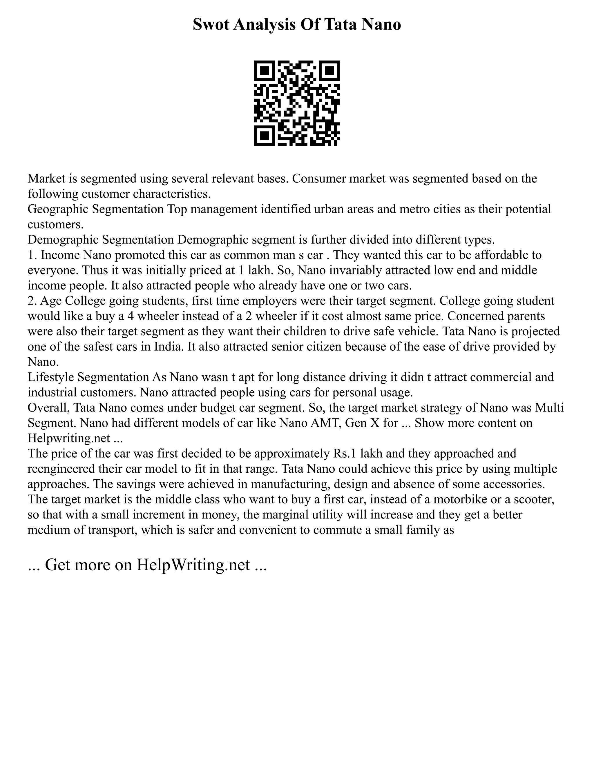 Swot Analysis Of Tata Nano
Market is segmented using several relevant bases. Consumer market was segmented based on the
following customer characteristics.
Geographic Segmentation Top management identified urban areas and metro cities as their potential
customers.
Demographic Segmentation Demographic segment is further divided into different types.
1. Income Nano promoted this car as common man s car . They wanted this car to be affordable to
everyone. Thus it was initially priced at 1 lakh. So, Nano invariably attracted low end and middle
income people. It also attracted people who already have one or two cars.
2. Age College going students, first time employers were their target segment. College going student
would like a buy a 4 wheeler instead of a 2 wheeler if it cost almost same price. Concerned parents
were also their target segment as they want their children to drive safe vehicle. Tata Nano is projected
one of the safest cars in India. It also attracted senior citizen because of the ease of drive provided by
Nano.
Lifestyle Segmentation As Nano wasn t apt for long distance driving it didn t attract commercial and
industrial customers. Nano attracted people using cars for personal usage.
Overall, Tata Nano comes under budget car segment. So, the target market strategy of Nano was Multi
Segment. Nano had different models of car like Nano AMT, Gen X for ... Show more content on
Helpwriting.net ...
The price of the car was first decided to be approximately Rs.1 lakh and they approached and
reengineered their car model to fit in that range. Tata Nano could achieve this price by using multiple
approaches. The savings were achieved in manufacturing, design and absence of some accessories.
The target market is the middle class who want to buy a first car, instead of a motorbike or a scooter,
so that with a small increment in money, the marginal utility will increase and they get a better
medium of transport, which is safer and convenient to commute a small family as
... Get more on HelpWriting.net ...
 