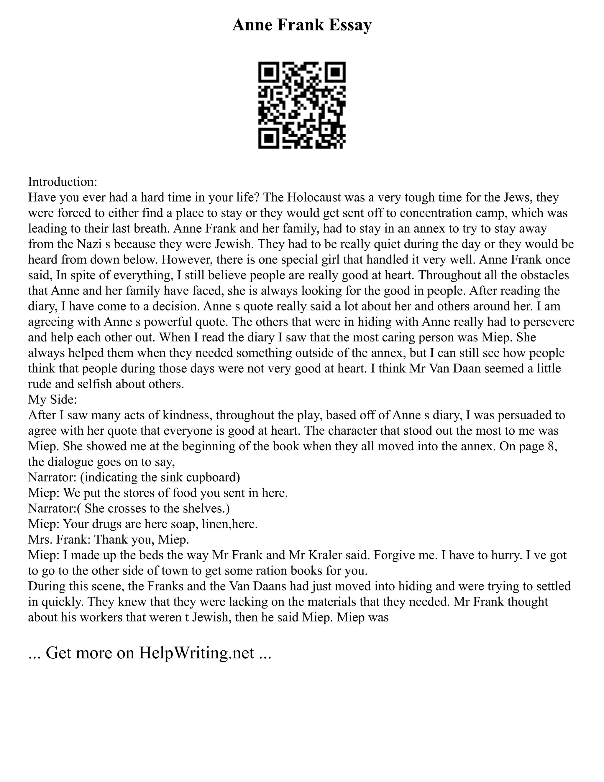 Anne Frank Essay
Introduction:
Have you ever had a hard time in your life? The Holocaust was a very tough time for the Jews, they
were forced to either find a place to stay or they would get sent off to concentration camp, which was
leading to their last breath. Anne Frank and her family, had to stay in an annex to try to stay away
from the Nazi s because they were Jewish. They had to be really quiet during the day or they would be
heard from down below. However, there is one special girl that handled it very well. Anne Frank once
said, In spite of everything, I still believe people are really good at heart. Throughout all the obstacles
that Anne and her family have faced, she is always looking for the good in people. After reading the
diary, I have come to a decision. Anne s quote really said a lot about her and others around her. I am
agreeing with Anne s powerful quote. The others that were in hiding with Anne really had to persevere
and help each other out. When I read the diary I saw that the most caring person was Miep. She
always helped them when they needed something outside of the annex, but I can still see how people
think that people during those days were not very good at heart. I think Mr Van Daan seemed a little
rude and selfish about others.
My Side:
After I saw many acts of kindness, throughout the play, based off of Anne s diary, I was persuaded to
agree with her quote that everyone is good at heart. The character that stood out the most to me was
Miep. She showed me at the beginning of the book when they all moved into the annex. On page 8,
the dialogue goes on to say,
Narrator: (indicating the sink cupboard)
Miep: We put the stores of food you sent in here.
Narrator:( She crosses to the shelves.)
Miep: Your drugs are here soap, linen,here.
Mrs. Frank: Thank you, Miep.
Miep: I made up the beds the way Mr Frank and Mr Kraler said. Forgive me. I have to hurry. I ve got
to go to the other side of town to get some ration books for you.
During this scene, the Franks and the Van Daans had just moved into hiding and were trying to settled
in quickly. They knew that they were lacking on the materials that they needed. Mr Frank thought
about his workers that weren t Jewish, then he said Miep. Miep was
... Get more on HelpWriting.net ...
 