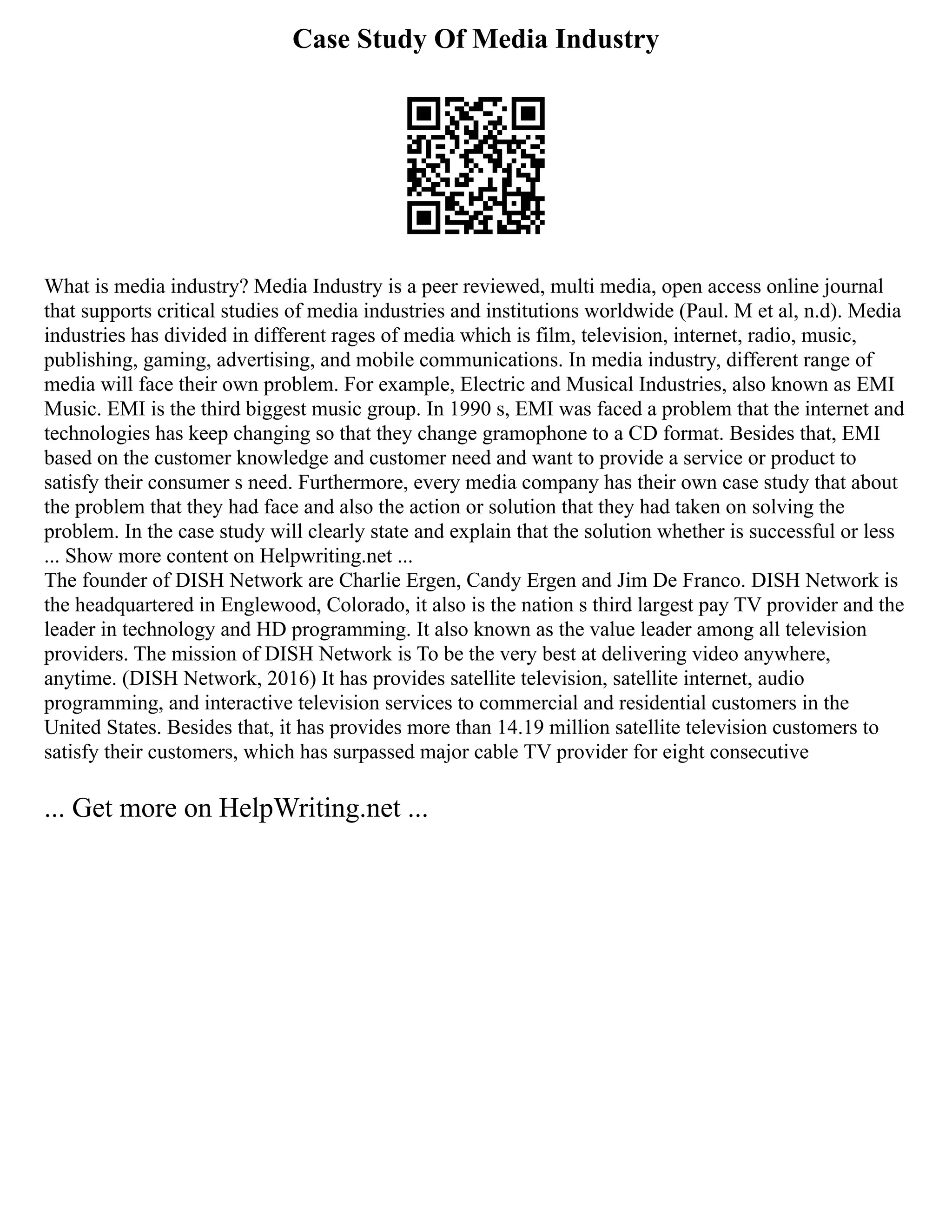 Case Study Of Media Industry
What is media industry? Media Industry is a peer reviewed, multi media, open access online journal
that supports critical studies of media industries and institutions worldwide (Paul. M et al, n.d). Media
industries has divided in different rages of media which is film, television, internet, radio, music,
publishing, gaming, advertising, and mobile communications. In media industry, different range of
media will face their own problem. For example, Electric and Musical Industries, also known as EMI
Music. EMI is the third biggest music group. In 1990 s, EMI was faced a problem that the internet and
technologies has keep changing so that they change gramophone to a CD format. Besides that, EMI
based on the customer knowledge and customer need and want to provide a service or product to
satisfy their consumer s need. Furthermore, every media company has their own case study that about
the problem that they had face and also the action or solution that they had taken on solving the
problem. In the case study will clearly state and explain that the solution whether is successful or less
... Show more content on Helpwriting.net ...
The founder of DISH Network are Charlie Ergen, Candy Ergen and Jim De Franco. DISH Network is
the headquartered in Englewood, Colorado, it also is the nation s third largest pay TV provider and the
leader in technology and HD programming. It also known as the value leader among all television
providers. The mission of DISH Network is To be the very best at delivering video anywhere,
anytime. (DISH Network, 2016) It has provides satellite television, satellite internet, audio
programming, and interactive television services to commercial and residential customers in the
United States. Besides that, it has provides more than 14.19 million satellite television customers to
satisfy their customers, which has surpassed major cable TV provider for eight consecutive
... Get more on HelpWriting.net ...
 