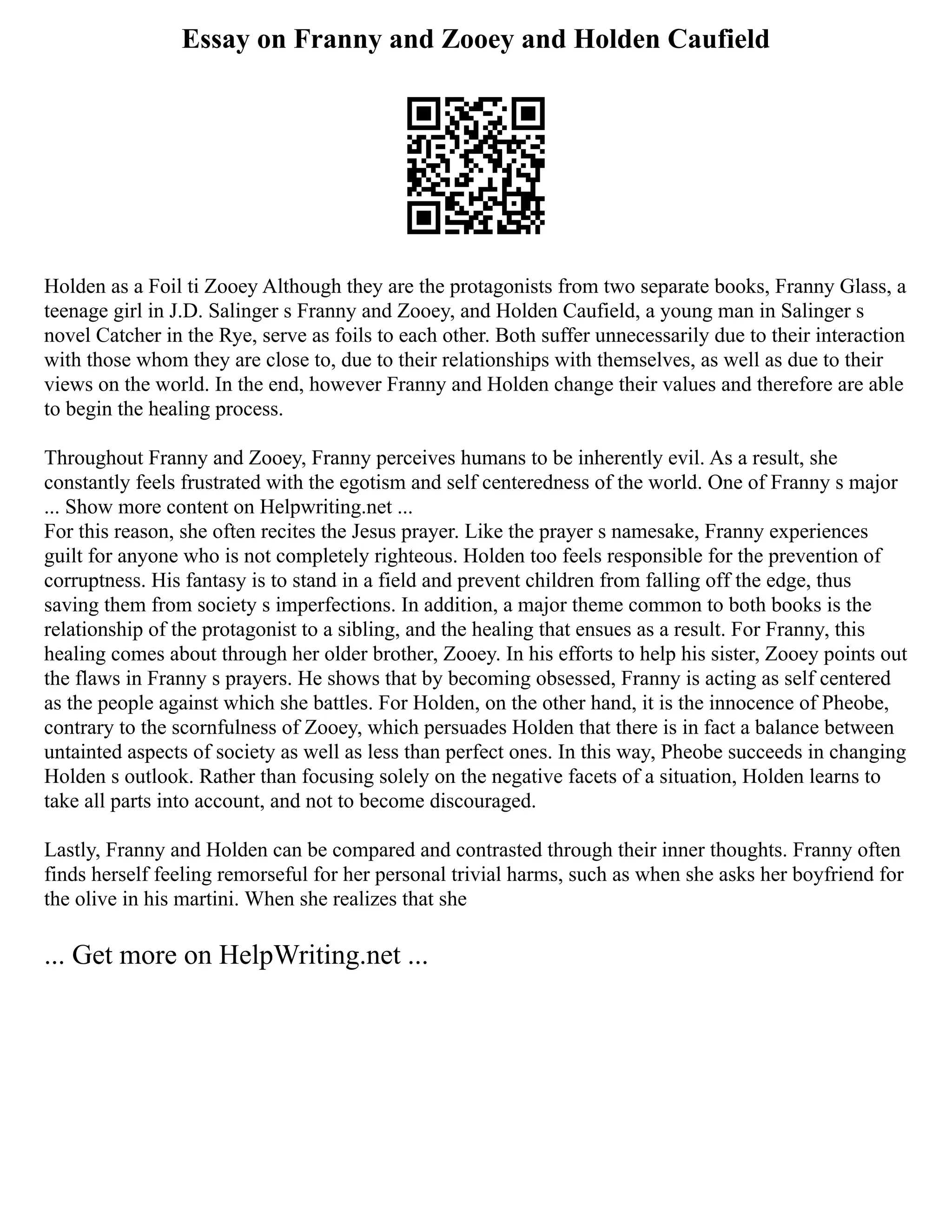Essay on Franny and Zooey and Holden Caufield
Holden as a Foil ti Zooey Although they are the protagonists from two separate books, Franny Glass, a
teenage girl in J.D. Salinger s Franny and Zooey, and Holden Caufield, a young man in Salinger s
novel Catcher in the Rye, serve as foils to each other. Both suffer unnecessarily due to their interaction
with those whom they are close to, due to their relationships with themselves, as well as due to their
views on the world. In the end, however Franny and Holden change their values and therefore are able
to begin the healing process.
Throughout Franny and Zooey, Franny perceives humans to be inherently evil. As a result, she
constantly feels frustrated with the egotism and self centeredness of the world. One of Franny s major
... Show more content on Helpwriting.net ...
For this reason, she often recites the Jesus prayer. Like the prayer s namesake, Franny experiences
guilt for anyone who is not completely righteous. Holden too feels responsible for the prevention of
corruptness. His fantasy is to stand in a field and prevent children from falling off the edge, thus
saving them from society s imperfections. In addition, a major theme common to both books is the
relationship of the protagonist to a sibling, and the healing that ensues as a result. For Franny, this
healing comes about through her older brother, Zooey. In his efforts to help his sister, Zooey points out
the flaws in Franny s prayers. He shows that by becoming obsessed, Franny is acting as self centered
as the people against which she battles. For Holden, on the other hand, it is the innocence of Pheobe,
contrary to the scornfulness of Zooey, which persuades Holden that there is in fact a balance between
untainted aspects of society as well as less than perfect ones. In this way, Pheobe succeeds in changing
Holden s outlook. Rather than focusing solely on the negative facets of a situation, Holden learns to
take all parts into account, and not to become discouraged.
Lastly, Franny and Holden can be compared and contrasted through their inner thoughts. Franny often
finds herself feeling remorseful for her personal trivial harms, such as when she asks her boyfriend for
the olive in his martini. When she realizes that she
... Get more on HelpWriting.net ...
 