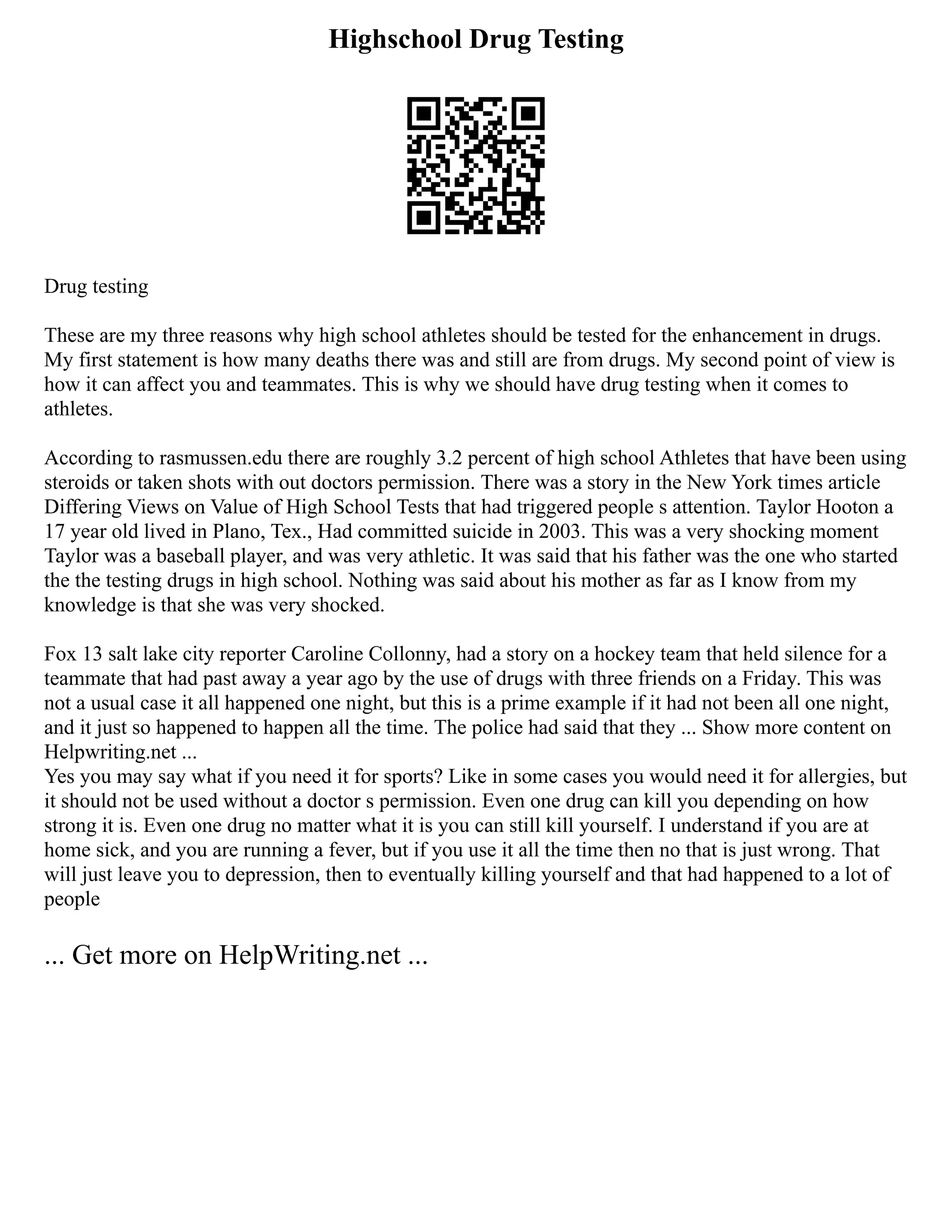 Highschool Drug Testing
Drug testing
These are my three reasons why high school athletes should be tested for the enhancement in drugs.
My first statement is how many deaths there was and still are from drugs. My second point of view is
how it can affect you and teammates. This is why we should have drug testing when it comes to
athletes.
According to rasmussen.edu there are roughly 3.2 percent of high school Athletes that have been using
steroids or taken shots with out doctors permission. There was a story in the New York times article
Differing Views on Value of High School Tests that had triggered people s attention. Taylor Hooton a
17 year old lived in Plano, Tex., Had committed suicide in 2003. This was a very shocking moment
Taylor was a baseball player, and was very athletic. It was said that his father was the one who started
the the testing drugs in high school. Nothing was said about his mother as far as I know from my
knowledge is that she was very shocked.
Fox 13 salt lake city reporter Caroline Collonny, had a story on a hockey team that held silence for a
teammate that had past away a year ago by the use of drugs with three friends on a Friday. This was
not a usual case it all happened one night, but this is a prime example if it had not been all one night,
and it just so happened to happen all the time. The police had said that they ... Show more content on
Helpwriting.net ...
Yes you may say what if you need it for sports? Like in some cases you would need it for allergies, but
it should not be used without a doctor s permission. Even one drug can kill you depending on how
strong it is. Even one drug no matter what it is you can still kill yourself. I understand if you are at
home sick, and you are running a fever, but if you use it all the time then no that is just wrong. That
will just leave you to depression, then to eventually killing yourself and that had happened to a lot of
people
... Get more on HelpWriting.net ...
 