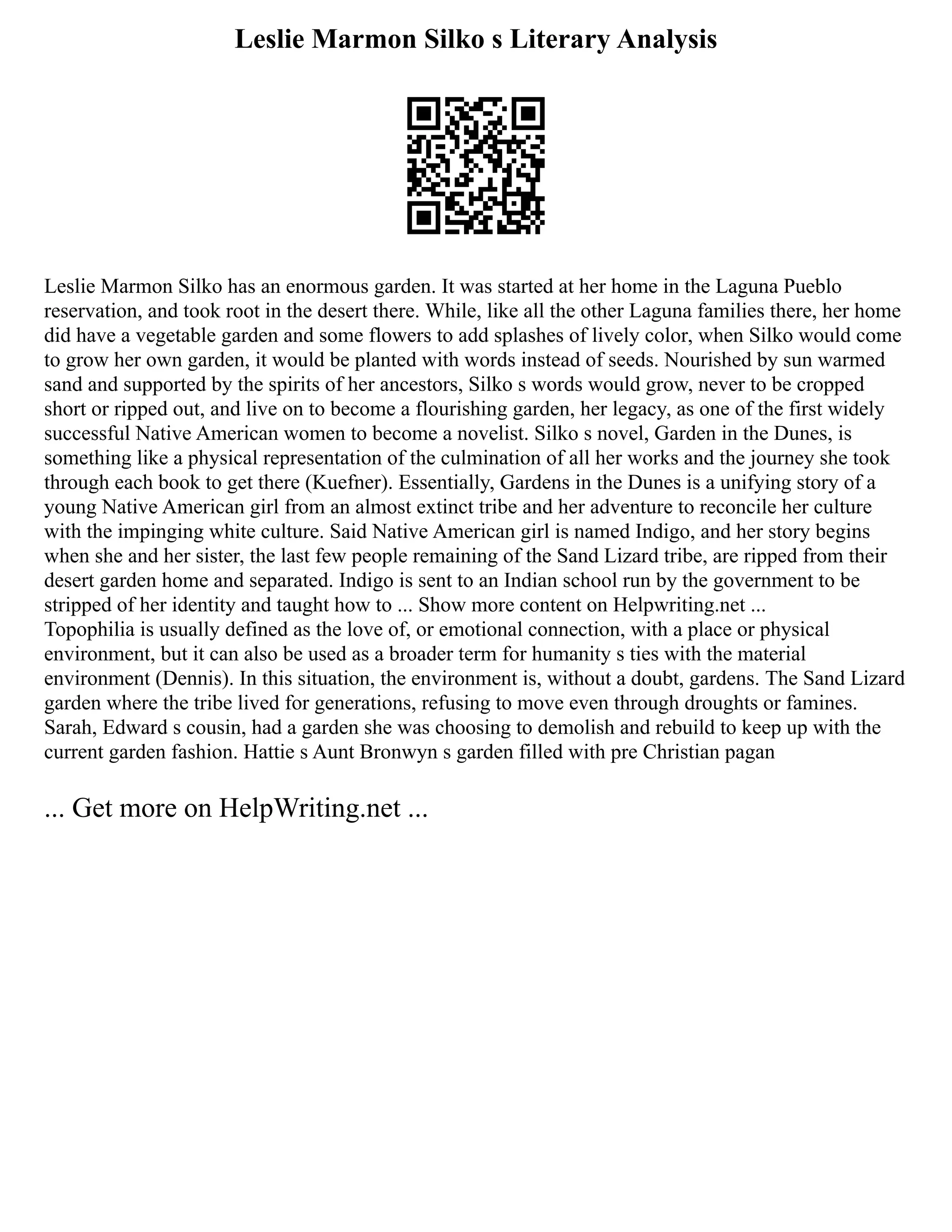 Leslie Marmon Silko s Literary Analysis
Leslie Marmon Silko has an enormous garden. It was started at her home in the Laguna Pueblo
reservation, and took root in the desert there. While, like all the other Laguna families there, her home
did have a vegetable garden and some flowers to add splashes of lively color, when Silko would come
to grow her own garden, it would be planted with words instead of seeds. Nourished by sun warmed
sand and supported by the spirits of her ancestors, Silko s words would grow, never to be cropped
short or ripped out, and live on to become a flourishing garden, her legacy, as one of the first widely
successful Native American women to become a novelist. Silko s novel, Garden in the Dunes, is
something like a physical representation of the culmination of all her works and the journey she took
through each book to get there (Kuefner). Essentially, Gardens in the Dunes is a unifying story of a
young Native American girl from an almost extinct tribe and her adventure to reconcile her culture
with the impinging white culture. Said Native American girl is named Indigo, and her story begins
when she and her sister, the last few people remaining of the Sand Lizard tribe, are ripped from their
desert garden home and separated. Indigo is sent to an Indian school run by the government to be
stripped of her identity and taught how to ... Show more content on Helpwriting.net ...
Topophilia is usually defined as the love of, or emotional connection, with a place or physical
environment, but it can also be used as a broader term for humanity s ties with the material
environment (Dennis). In this situation, the environment is, without a doubt, gardens. The Sand Lizard
garden where the tribe lived for generations, refusing to move even through droughts or famines.
Sarah, Edward s cousin, had a garden she was choosing to demolish and rebuild to keep up with the
current garden fashion. Hattie s Aunt Bronwyn s garden filled with pre Christian pagan
... Get more on HelpWriting.net ...
 