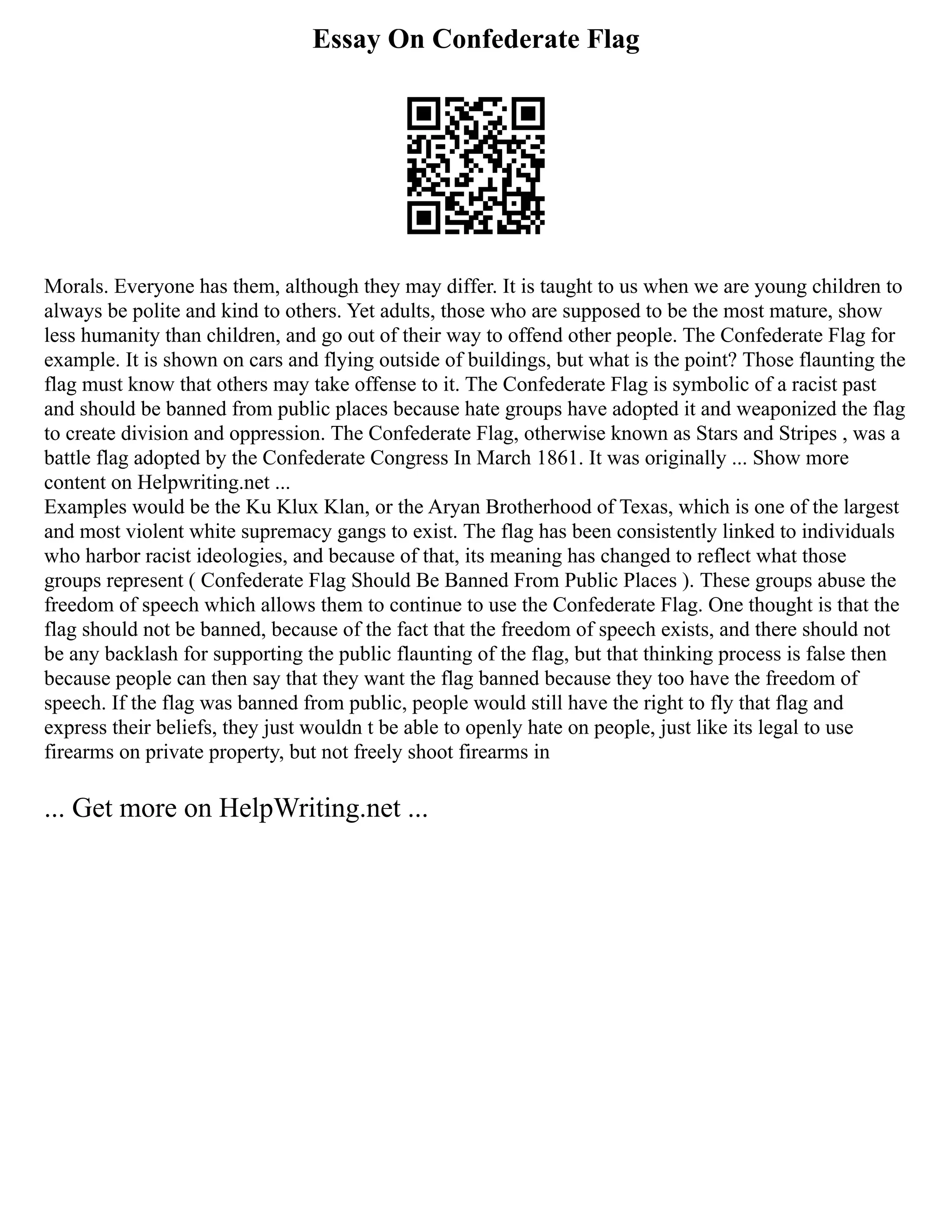 Essay On Confederate Flag
Morals. Everyone has them, although they may differ. It is taught to us when we are young children to
always be polite and kind to others. Yet adults, those who are supposed to be the most mature, show
less humanity than children, and go out of their way to offend other people. The Confederate Flag for
example. It is shown on cars and flying outside of buildings, but what is the point? Those flaunting the
flag must know that others may take offense to it. The Confederate Flag is symbolic of a racist past
and should be banned from public places because hate groups have adopted it and weaponized the flag
to create division and oppression. The Confederate Flag, otherwise known as Stars and Stripes , was a
battle flag adopted by the Confederate Congress In March 1861. It was originally ... Show more
content on Helpwriting.net ...
Examples would be the Ku Klux Klan, or the Aryan Brotherhood of Texas, which is one of the largest
and most violent white supremacy gangs to exist. The flag has been consistently linked to individuals
who harbor racist ideologies, and because of that, its meaning has changed to reflect what those
groups represent ( Confederate Flag Should Be Banned From Public Places ). These groups abuse the
freedom of speech which allows them to continue to use the Confederate Flag. One thought is that the
flag should not be banned, because of the fact that the freedom of speech exists, and there should not
be any backlash for supporting the public flaunting of the flag, but that thinking process is false then
because people can then say that they want the flag banned because they too have the freedom of
speech. If the flag was banned from public, people would still have the right to fly that flag and
express their beliefs, they just wouldn t be able to openly hate on people, just like its legal to use
firearms on private property, but not freely shoot firearms in
... Get more on HelpWriting.net ...
 