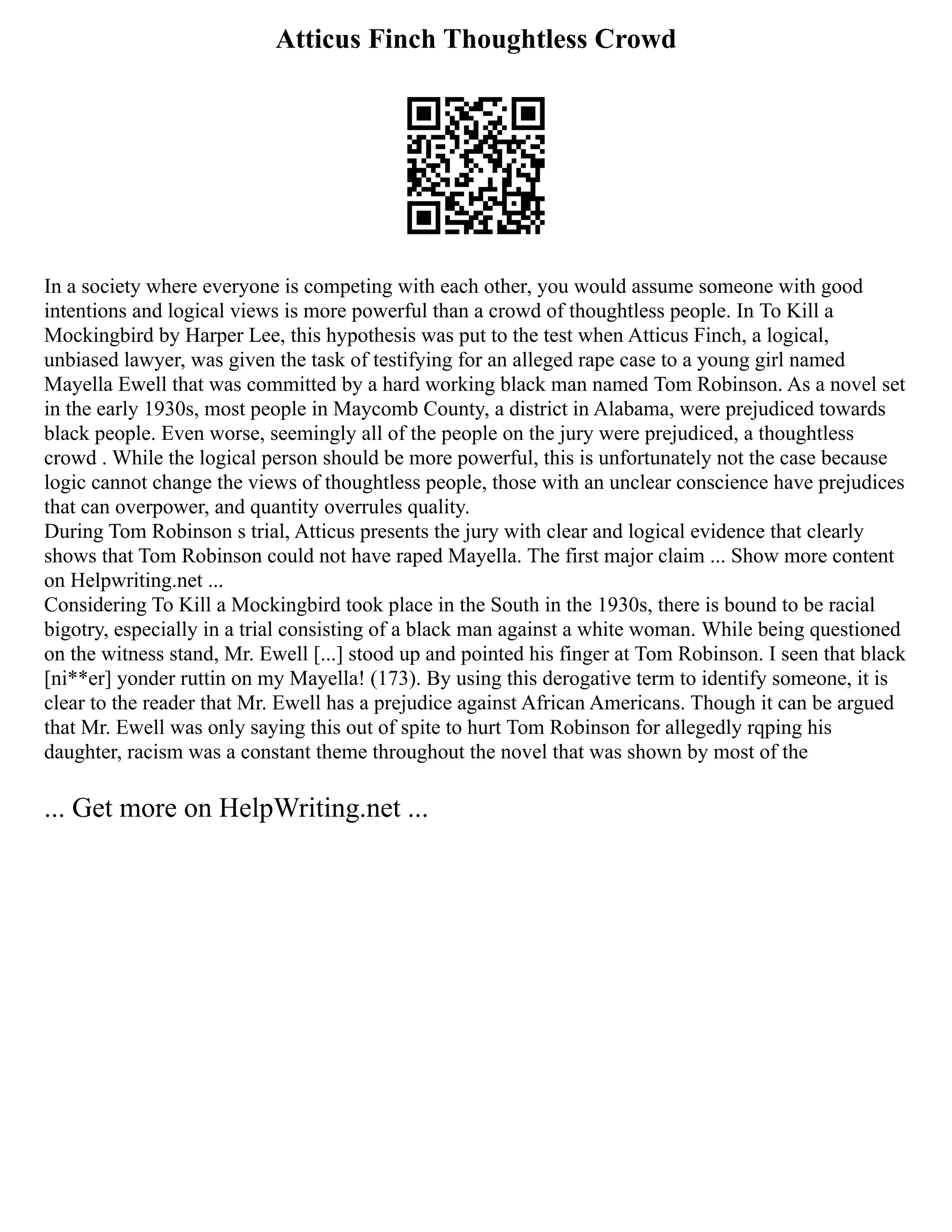 Atticus Finch Thoughtless Crowd
In a society where everyone is competing with each other, you would assume someone with good
intentions and logical views is more powerful than a crowd of thoughtless people. In To Kill a
Mockingbird by Harper Lee, this hypothesis was put to the test when Atticus Finch, a logical,
unbiased lawyer, was given the task of testifying for an alleged rape case to a young girl named
Mayella Ewell that was committed by a hard working black man named Tom Robinson. As a novel set
in the early 1930s, most people in Maycomb County, a district in Alabama, were prejudiced towards
black people. Even worse, seemingly all of the people on the jury were prejudiced, a thoughtless
crowd . While the logical person should be more powerful, this is unfortunately not the case because
logic cannot change the views of thoughtless people, those with an unclear conscience have prejudices
that can overpower, and quantity overrules quality.
During Tom Robinson s trial, Atticus presents the jury with clear and logical evidence that clearly
shows that Tom Robinson could not have raped Mayella. The first major claim ... Show more content
on Helpwriting.net ...
Considering To Kill a Mockingbird took place in the South in the 1930s, there is bound to be racial
bigotry, especially in a trial consisting of a black man against a white woman. While being questioned
on the witness stand, Mr. Ewell [...] stood up and pointed his finger at Tom Robinson. I seen that black
[ni**er] yonder ruttin on my Mayella! (173). By using this derogative term to identify someone, it is
clear to the reader that Mr. Ewell has a prejudice against African Americans. Though it can be argued
that Mr. Ewell was only saying this out of spite to hurt Tom Robinson for allegedly rqping his
daughter, racism was a constant theme throughout the novel that was shown by most of the
... Get more on HelpWriting.net ...
 