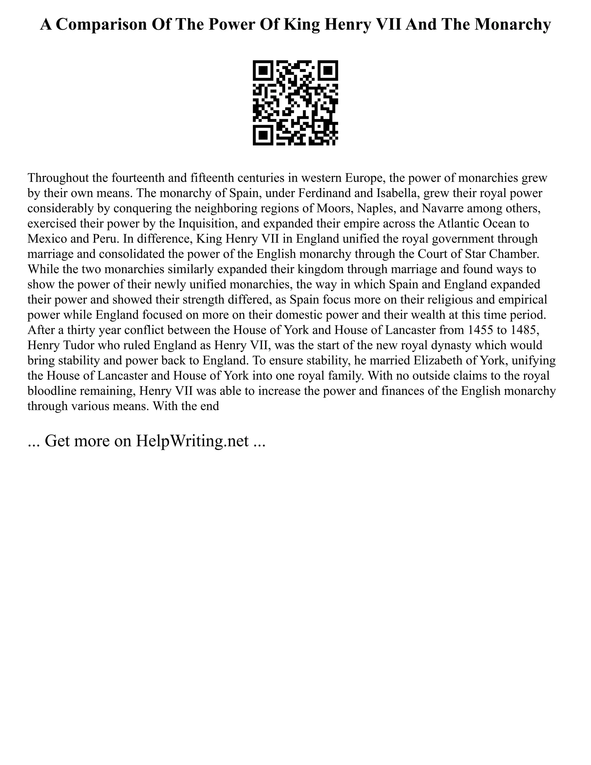 A Comparison Of The Power Of King Henry VII And The Monarchy
Throughout the fourteenth and fifteenth centuries in western Europe, the power of monarchies grew
by their own means. The monarchy of Spain, under Ferdinand and Isabella, grew their royal power
considerably by conquering the neighboring regions of Moors, Naples, and Navarre among others,
exercised their power by the Inquisition, and expanded their empire across the Atlantic Ocean to
Mexico and Peru. In difference, King Henry VII in England unified the royal government through
marriage and consolidated the power of the English monarchy through the Court of Star Chamber.
While the two monarchies similarly expanded their kingdom through marriage and found ways to
show the power of their newly unified monarchies, the way in which Spain and England expanded
their power and showed their strength differed, as Spain focus more on their religious and empirical
power while England focused on more on their domestic power and their wealth at this time period.
After a thirty year conflict between the House of York and House of Lancaster from 1455 to 1485,
Henry Tudor who ruled England as Henry VII, was the start of the new royal dynasty which would
bring stability and power back to England. To ensure stability, he married Elizabeth of York, unifying
the House of Lancaster and House of York into one royal family. With no outside claims to the royal
bloodline remaining, Henry VII was able to increase the power and finances of the English monarchy
through various means. With the end
... Get more on HelpWriting.net ...
 