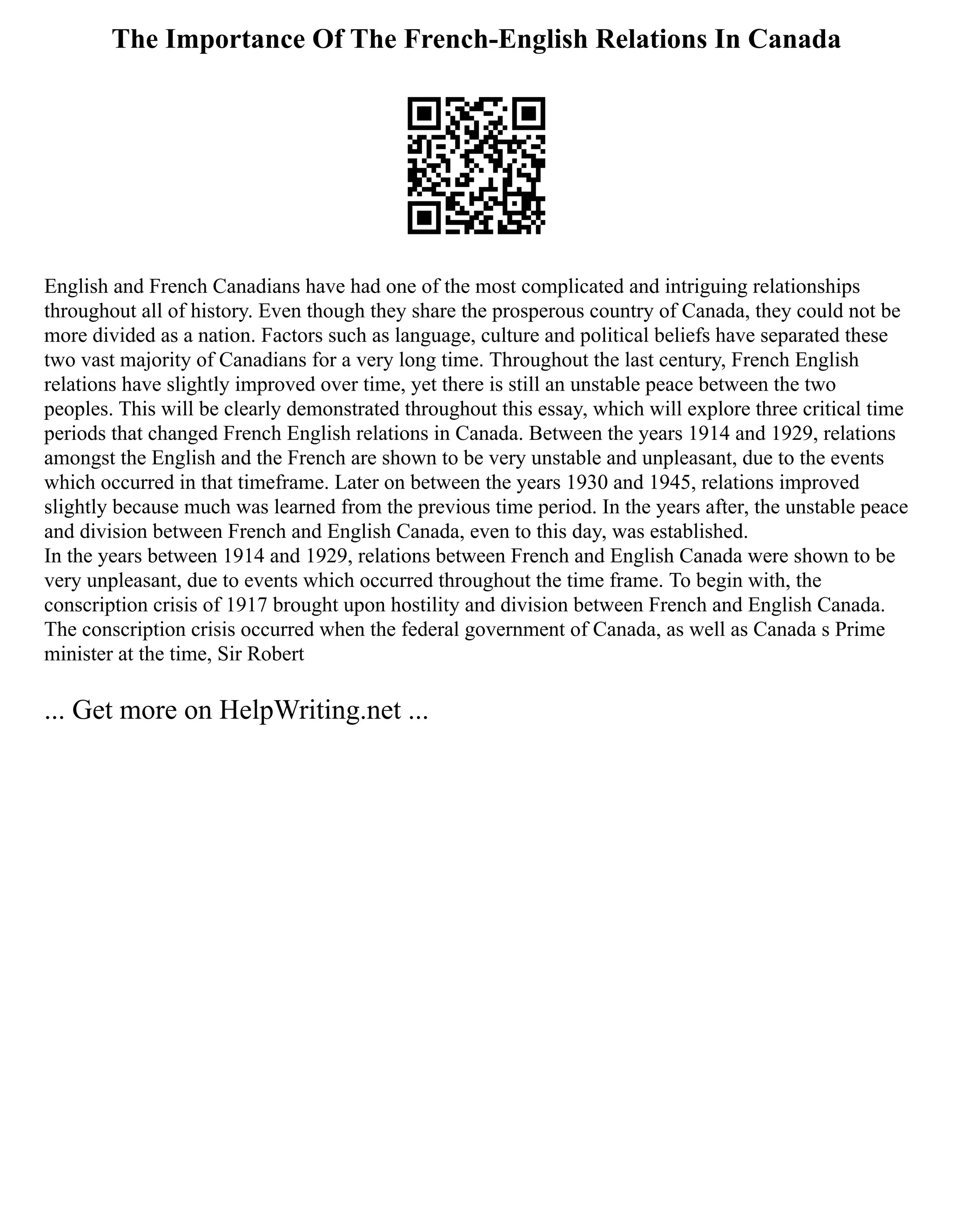 The Importance Of The French-English Relations In Canada
English and French Canadians have had one of the most complicated and intriguing relationships
throughout all of history. Even though they share the prosperous country of Canada, they could not be
more divided as a nation. Factors such as language, culture and political beliefs have separated these
two vast majority of Canadians for a very long time. Throughout the last century, French English
relations have slightly improved over time, yet there is still an unstable peace between the two
peoples. This will be clearly demonstrated throughout this essay, which will explore three critical time
periods that changed French English relations in Canada. Between the years 1914 and 1929, relations
amongst the English and the French are shown to be very unstable and unpleasant, due to the events
which occurred in that timeframe. Later on between the years 1930 and 1945, relations improved
slightly because much was learned from the previous time period. In the years after, the unstable peace
and division between French and English Canada, even to this day, was established.
In the years between 1914 and 1929, relations between French and English Canada were shown to be
very unpleasant, due to events which occurred throughout the time frame. To begin with, the
conscription crisis of 1917 brought upon hostility and division between French and English Canada.
The conscription crisis occurred when the federal government of Canada, as well as Canada s Prime
minister at the time, Sir Robert
... Get more on HelpWriting.net ...
 
