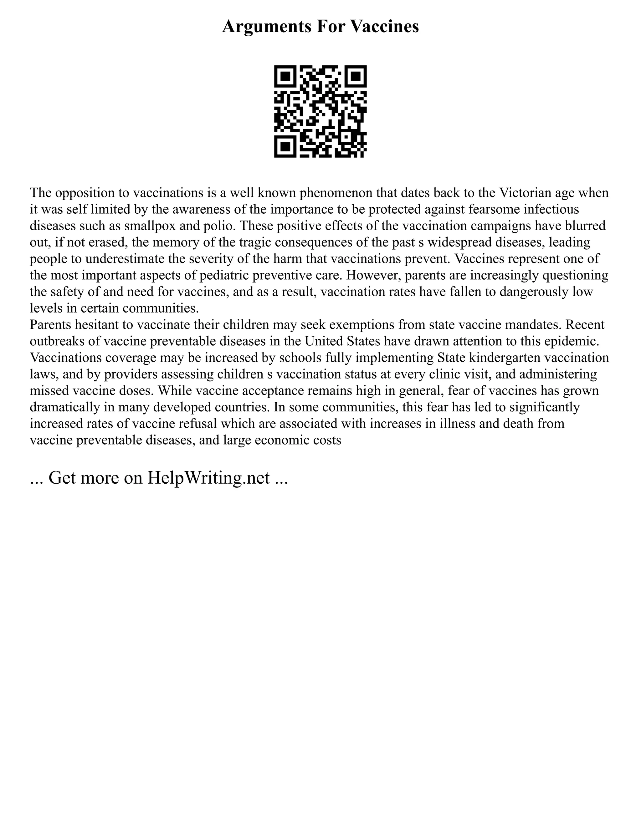 Arguments For Vaccines
The opposition to vaccinations is a well known phenomenon that dates back to the Victorian age when
it was self limited by the awareness of the importance to be protected against fearsome infectious
diseases such as smallpox and polio. These positive effects of the vaccination campaigns have blurred
out, if not erased, the memory of the tragic consequences of the past s widespread diseases, leading
people to underestimate the severity of the harm that vaccinations prevent. Vaccines represent one of
the most important aspects of pediatric preventive care. However, parents are increasingly questioning
the safety of and need for vaccines, and as a result, vaccination rates have fallen to dangerously low
levels in certain communities.
Parents hesitant to vaccinate their children may seek exemptions from state vaccine mandates. Recent
outbreaks of vaccine preventable diseases in the United States have drawn attention to this epidemic.
Vaccinations coverage may be increased by schools fully implementing State kindergarten vaccination
laws, and by providers assessing children s vaccination status at every clinic visit, and administering
missed vaccine doses. While vaccine acceptance remains high in general, fear of vaccines has grown
dramatically in many developed countries. In some communities, this fear has led to significantly
increased rates of vaccine refusal which are associated with increases in illness and death from
vaccine preventable diseases, and large economic costs
... Get more on HelpWriting.net ...
 
