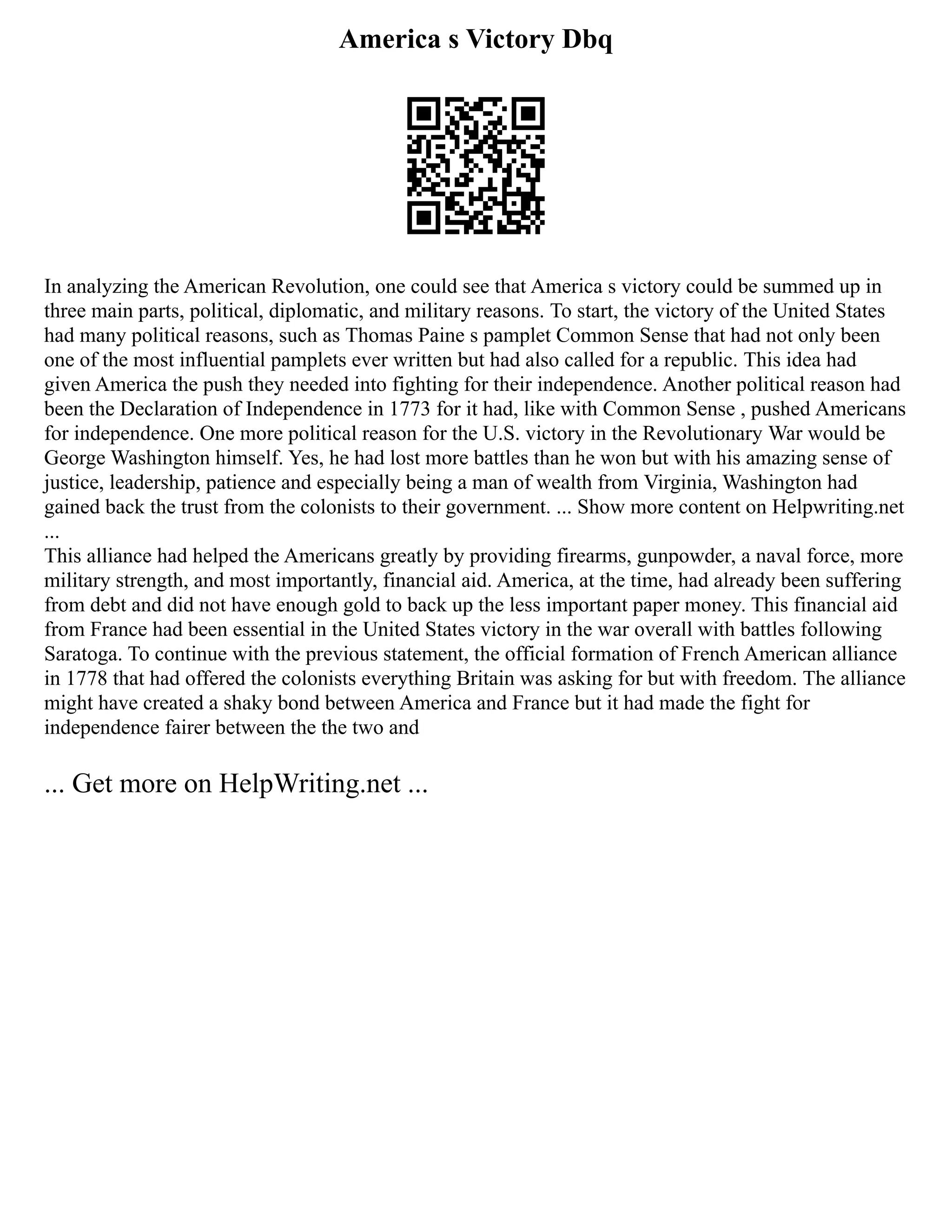 America s Victory Dbq
In analyzing the American Revolution, one could see that America s victory could be summed up in
three main parts, political, diplomatic, and military reasons. To start, the victory of the United States
had many political reasons, such as Thomas Paine s pamplet Common Sense that had not only been
one of the most influential pamplets ever written but had also called for a republic. This idea had
given America the push they needed into fighting for their independence. Another political reason had
been the Declaration of Independence in 1773 for it had, like with Common Sense , pushed Americans
for independence. One more political reason for the U.S. victory in the Revolutionary War would be
George Washington himself. Yes, he had lost more battles than he won but with his amazing sense of
justice, leadership, patience and especially being a man of wealth from Virginia, Washington had
gained back the trust from the colonists to their government. ... Show more content on Helpwriting.net
...
This alliance had helped the Americans greatly by providing firearms, gunpowder, a naval force, more
military strength, and most importantly, financial aid. America, at the time, had already been suffering
from debt and did not have enough gold to back up the less important paper money. This financial aid
from France had been essential in the United States victory in the war overall with battles following
Saratoga. To continue with the previous statement, the official formation of French American alliance
in 1778 that had offered the colonists everything Britain was asking for but with freedom. The alliance
might have created a shaky bond between America and France but it had made the fight for
independence fairer between the the two and
... Get more on HelpWriting.net ...
 
