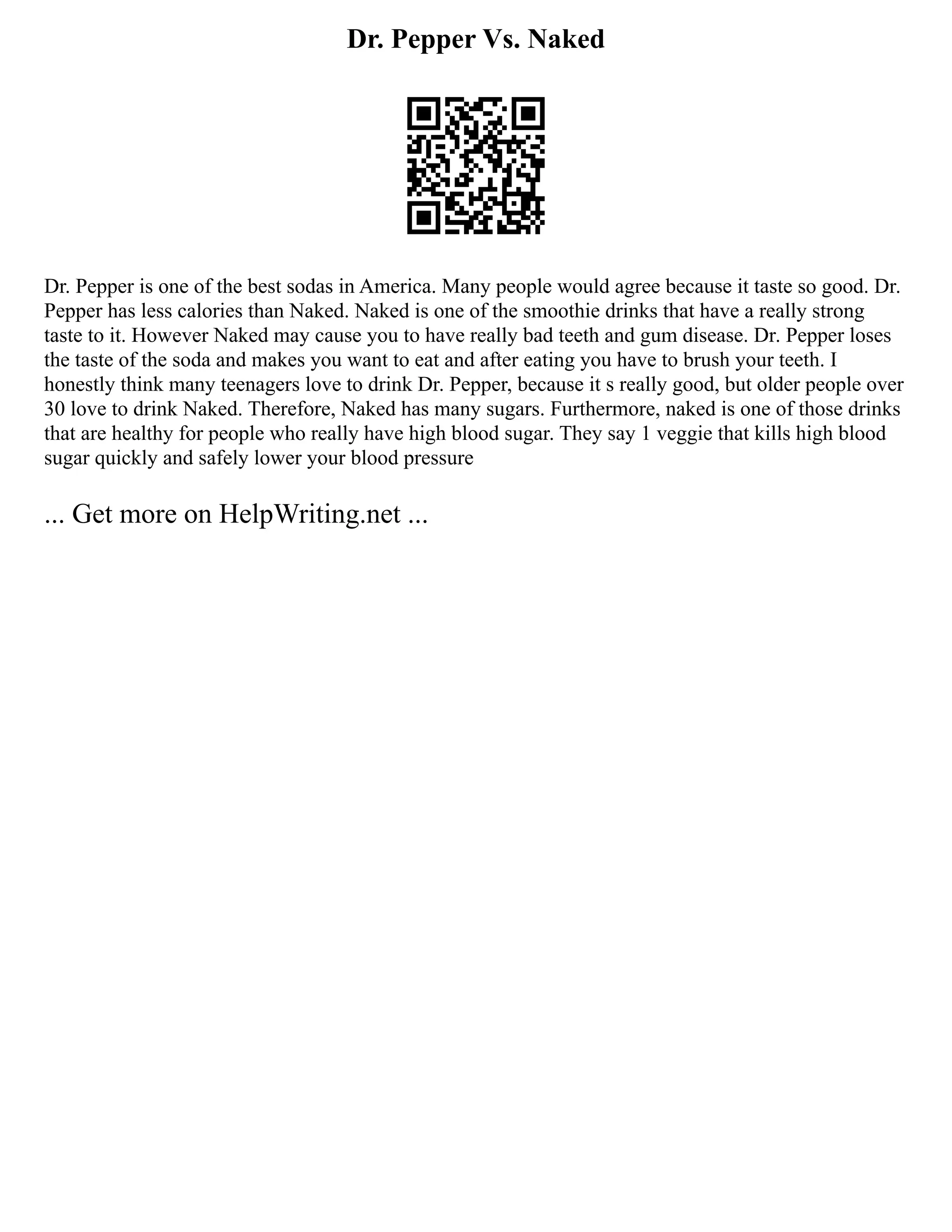 Dr. Pepper Vs. Naked
Dr. Pepper is one of the best sodas in America. Many people would agree because it taste so good. Dr.
Pepper has less calories than Naked. Naked is one of the smoothie drinks that have a really strong
taste to it. However Naked may cause you to have really bad teeth and gum disease. Dr. Pepper loses
the taste of the soda and makes you want to eat and after eating you have to brush your teeth. I
honestly think many teenagers love to drink Dr. Pepper, because it s really good, but older people over
30 love to drink Naked. Therefore, Naked has many sugars. Furthermore, naked is one of those drinks
that are healthy for people who really have high blood sugar. They say 1 veggie that kills high blood
sugar quickly and safely lower your blood pressure
... Get more on HelpWriting.net ...
 