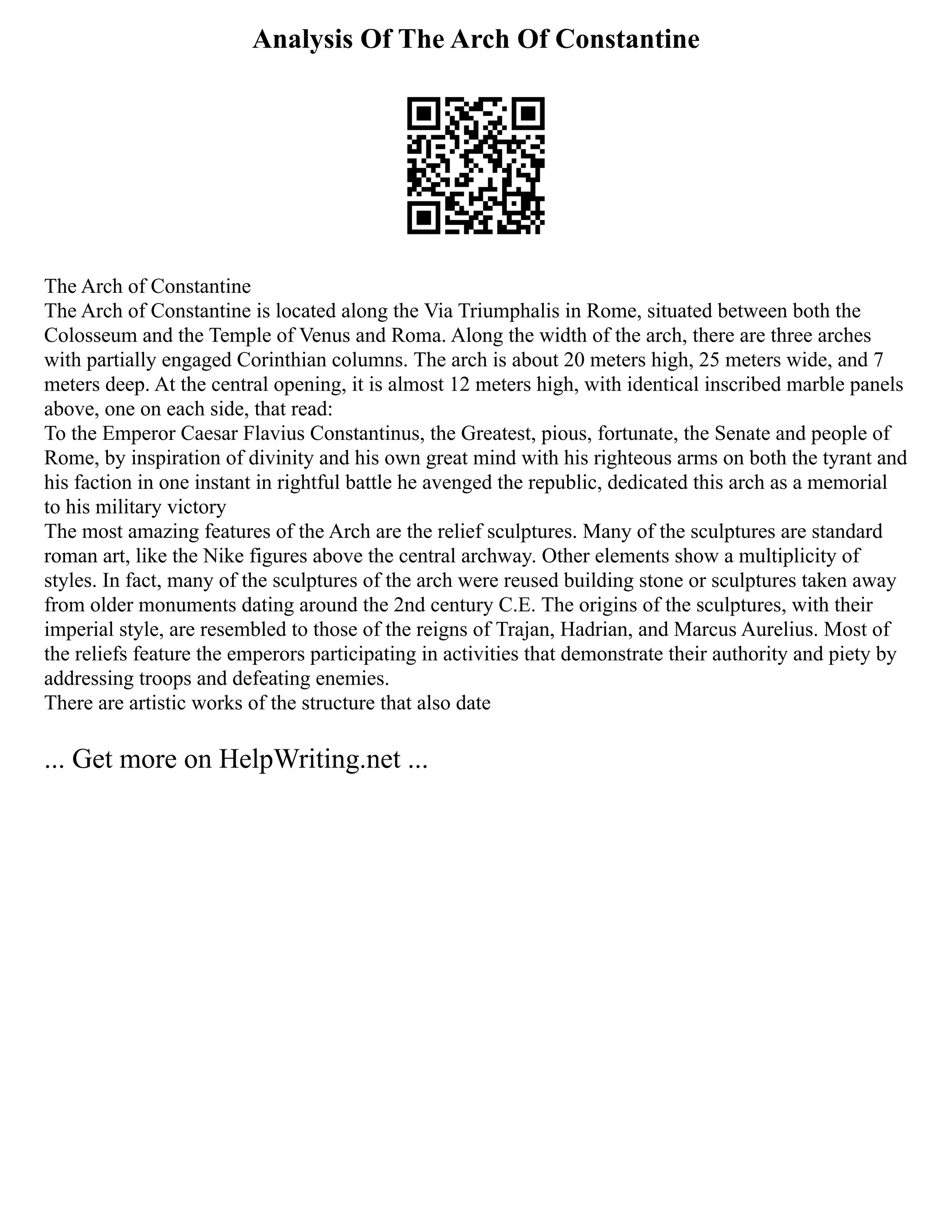 Analysis Of The Arch Of Constantine
The Arch of Constantine
The Arch of Constantine is located along the Via Triumphalis in Rome, situated between both the
Colosseum and the Temple of Venus and Roma. Along the width of the arch, there are three arches
with partially engaged Corinthian columns. The arch is about 20 meters high, 25 meters wide, and 7
meters deep. At the central opening, it is almost 12 meters high, with identical inscribed marble panels
above, one on each side, that read:
To the Emperor Caesar Flavius Constantinus, the Greatest, pious, fortunate, the Senate and people of
Rome, by inspiration of divinity and his own great mind with his righteous arms on both the tyrant and
his faction in one instant in rightful battle he avenged the republic, dedicated this arch as a memorial
to his military victory
The most amazing features of the Arch are the relief sculptures. Many of the sculptures are standard
roman art, like the Nike figures above the central archway. Other elements show a multiplicity of
styles. In fact, many of the sculptures of the arch were reused building stone or sculptures taken away
from older monuments dating around the 2nd century C.E. The origins of the sculptures, with their
imperial style, are resembled to those of the reigns of Trajan, Hadrian, and Marcus Aurelius. Most of
the reliefs feature the emperors participating in activities that demonstrate their authority and piety by
addressing troops and defeating enemies.
There are artistic works of the structure that also date
... Get more on HelpWriting.net ...
 