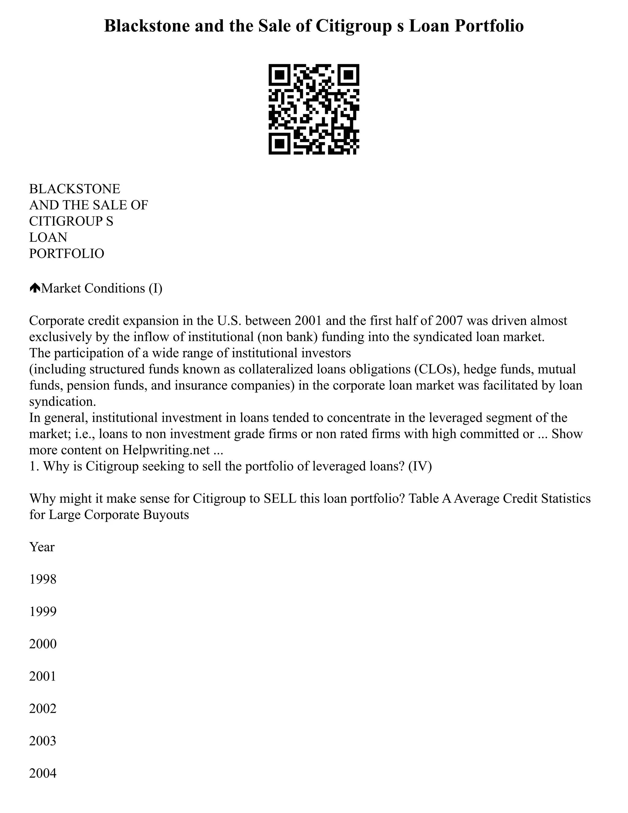 Blackstone and the Sale of Citigroup s Loan Portfolio
BLACKSTONE
AND THE SALE OF
CITIGROUP S
LOAN
PORTFOLIO
Market Conditions (I)
Corporate credit expansion in the U.S. between 2001 and the first half of 2007 was driven almost
exclusively by the inflow of institutional (non bank) funding into the syndicated loan market.
The participation of a wide range of institutional investors
(including structured funds known as collateralized loans obligations (CLOs), hedge funds, mutual
funds, pension funds, and insurance companies) in the corporate loan market was facilitated by loan
syndication.
In general, institutional investment in loans tended to concentrate in the leveraged segment of the
market; i.e., loans to non investment grade firms or non rated firms with high committed or ... Show
more content on Helpwriting.net ...
1. Why is Citigroup seeking to sell the portfolio of leveraged loans? (IV)
Why might it make sense for Citigroup to SELL this loan portfolio? Table AAverage Credit Statistics
for Large Corporate Buyouts
Year
1998
1999
2000
2001
2002
2003
2004
 