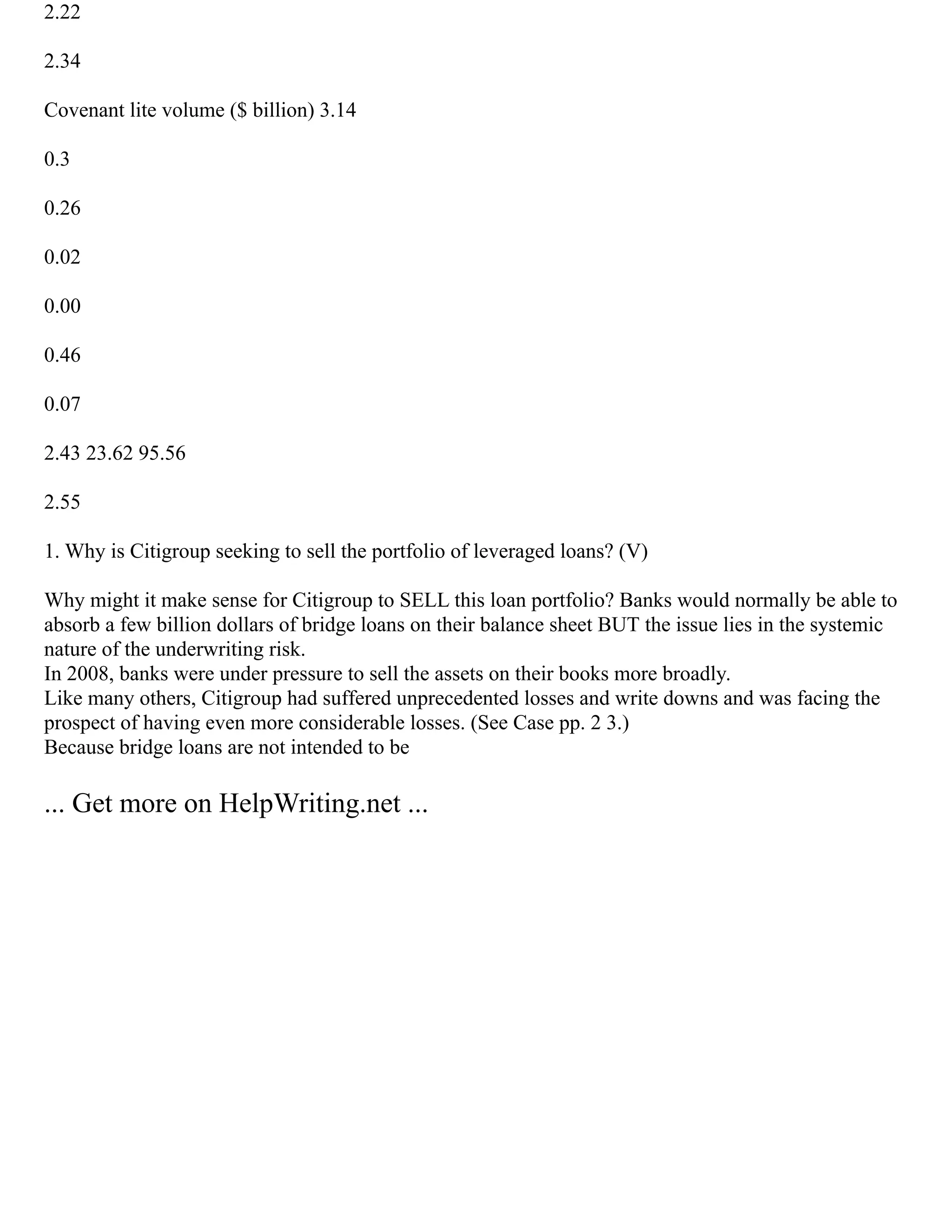 2.22
2.34
Covenant lite volume ($ billion) 3.14
0.3
0.26
0.02
0.00
0.46
0.07
2.43 23.62 95.56
2.55
1. Why is Citigroup seeking to sell the portfolio of leveraged loans? (V)
Why might it make sense for Citigroup to SELL this loan portfolio? Banks would normally be able to
absorb a few billion dollars of bridge loans on their balance sheet BUT the issue lies in the systemic
nature of the underwriting risk.
In 2008, banks were under pressure to sell the assets on their books more broadly.
Like many others, Citigroup had suffered unprecedented losses and write downs and was facing the
prospect of having even more considerable losses. (See Case pp. 2 3.)
Because bridge loans are not intended to be
... Get more on HelpWriting.net ...
 
