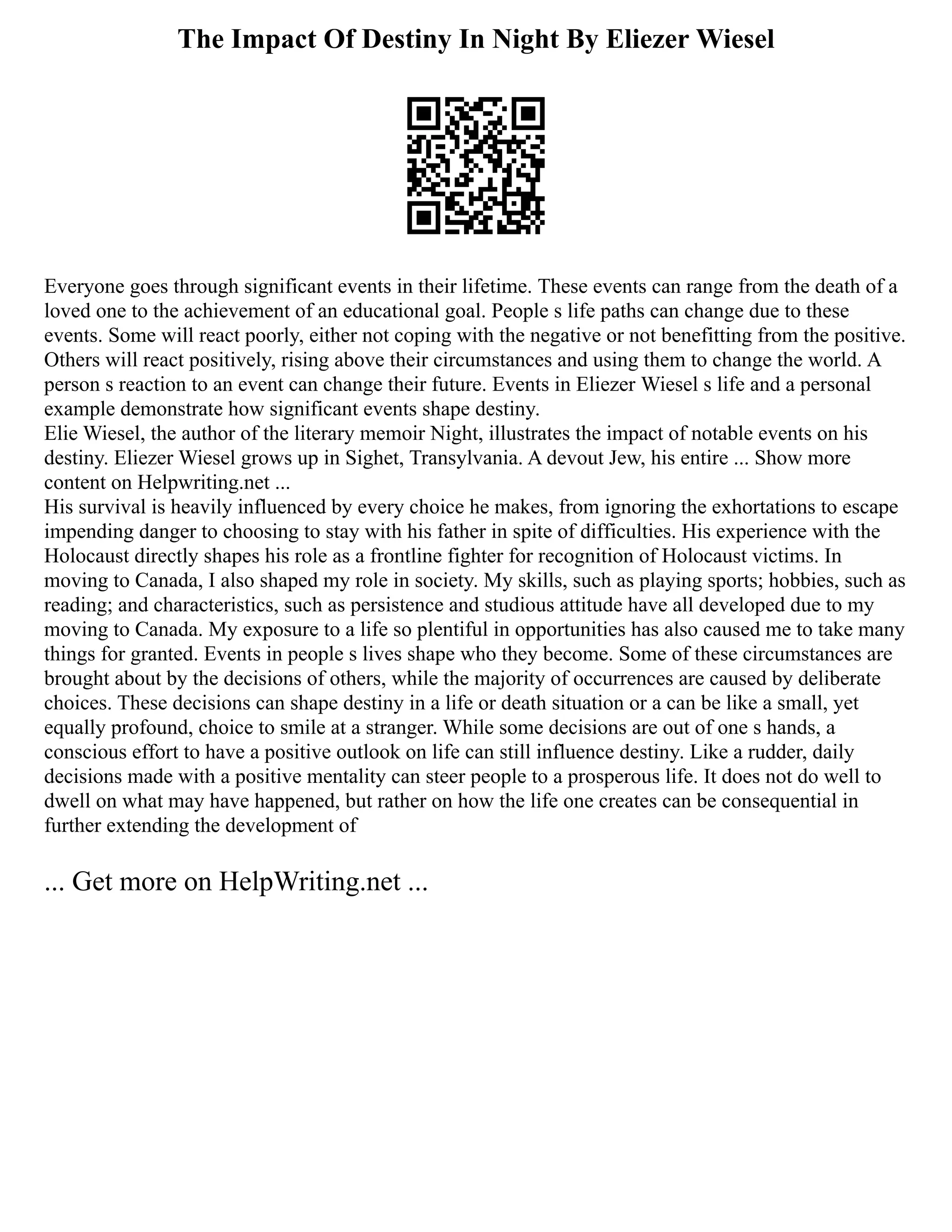 The Impact Of Destiny In Night By Eliezer Wiesel
Everyone goes through significant events in their lifetime. These events can range from the death of a
loved one to the achievement of an educational goal. People s life paths can change due to these
events. Some will react poorly, either not coping with the negative or not benefitting from the positive.
Others will react positively, rising above their circumstances and using them to change the world. A
person s reaction to an event can change their future. Events in Eliezer Wiesel s life and a personal
example demonstrate how significant events shape destiny.
Elie Wiesel, the author of the literary memoir Night, illustrates the impact of notable events on his
destiny. Eliezer Wiesel grows up in Sighet, Transylvania. A devout Jew, his entire ... Show more
content on Helpwriting.net ...
His survival is heavily influenced by every choice he makes, from ignoring the exhortations to escape
impending danger to choosing to stay with his father in spite of difficulties. His experience with the
Holocaust directly shapes his role as a frontline fighter for recognition of Holocaust victims. In
moving to Canada, I also shaped my role in society. My skills, such as playing sports; hobbies, such as
reading; and characteristics, such as persistence and studious attitude have all developed due to my
moving to Canada. My exposure to a life so plentiful in opportunities has also caused me to take many
things for granted. Events in people s lives shape who they become. Some of these circumstances are
brought about by the decisions of others, while the majority of occurrences are caused by deliberate
choices. These decisions can shape destiny in a life or death situation or a can be like a small, yet
equally profound, choice to smile at a stranger. While some decisions are out of one s hands, a
conscious effort to have a positive outlook on life can still influence destiny. Like a rudder, daily
decisions made with a positive mentality can steer people to a prosperous life. It does not do well to
dwell on what may have happened, but rather on how the life one creates can be consequential in
further extending the development of
... Get more on HelpWriting.net ...
 