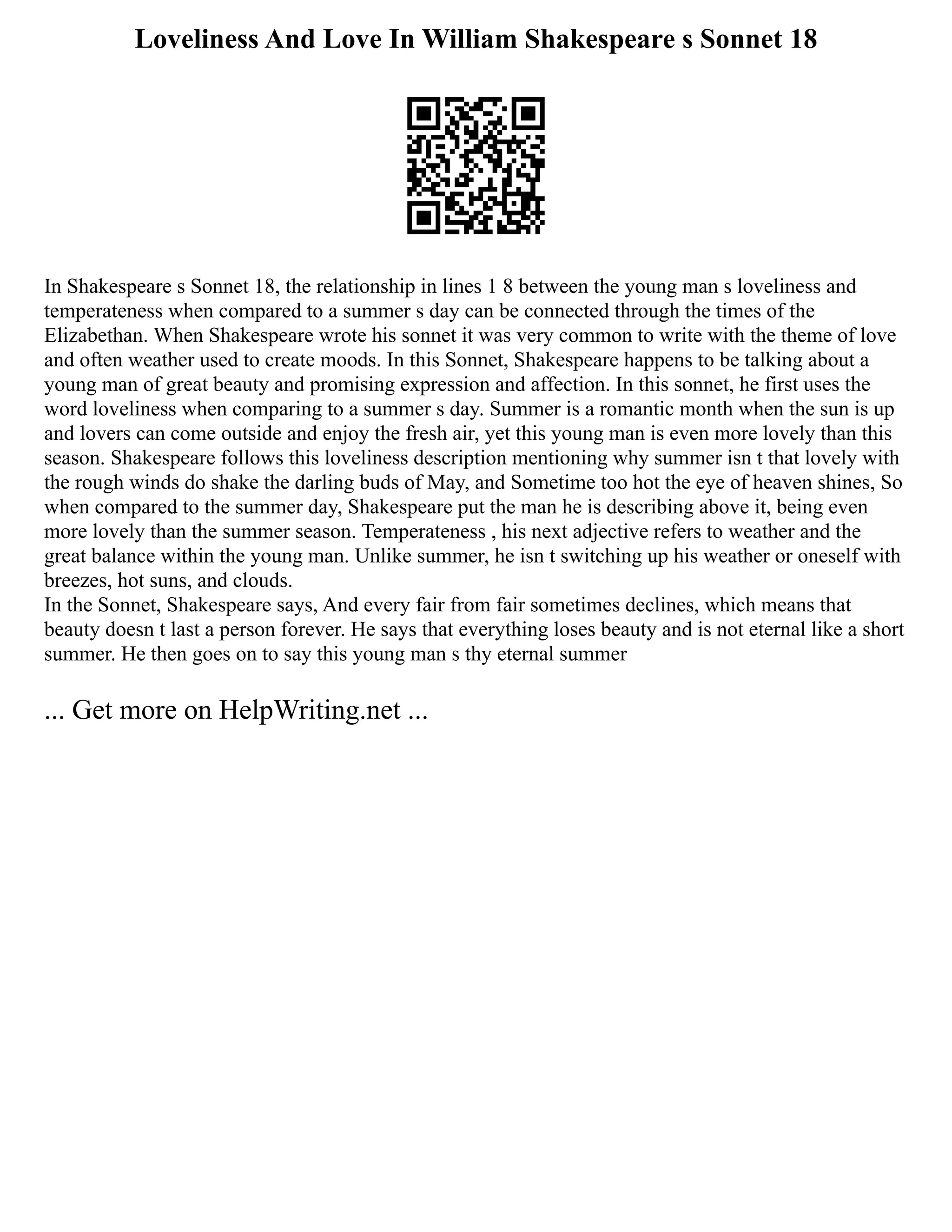 Loveliness And Love In William Shakespeare s Sonnet 18
In Shakespeare s Sonnet 18, the relationship in lines 1 8 between the young man s loveliness and
temperateness when compared to a summer s day can be connected through the times of the
Elizabethan. When Shakespeare wrote his sonnet it was very common to write with the theme of love
and often weather used to create moods. In this Sonnet, Shakespeare happens to be talking about a
young man of great beauty and promising expression and affection. In this sonnet, he first uses the
word loveliness when comparing to a summer s day. Summer is a romantic month when the sun is up
and lovers can come outside and enjoy the fresh air, yet this young man is even more lovely than this
season. Shakespeare follows this loveliness description mentioning why summer isn t that lovely with
the rough winds do shake the darling buds of May, and Sometime too hot the eye of heaven shines, So
when compared to the summer day, Shakespeare put the man he is describing above it, being even
more lovely than the summer season. Temperateness , his next adjective refers to weather and the
great balance within the young man. Unlike summer, he isn t switching up his weather or oneself with
breezes, hot suns, and clouds.
In the Sonnet, Shakespeare says, And every fair from fair sometimes declines, which means that
beauty doesn t last a person forever. He says that everything loses beauty and is not eternal like a short
summer. He then goes on to say this young man s thy eternal summer
... Get more on HelpWriting.net ...
 