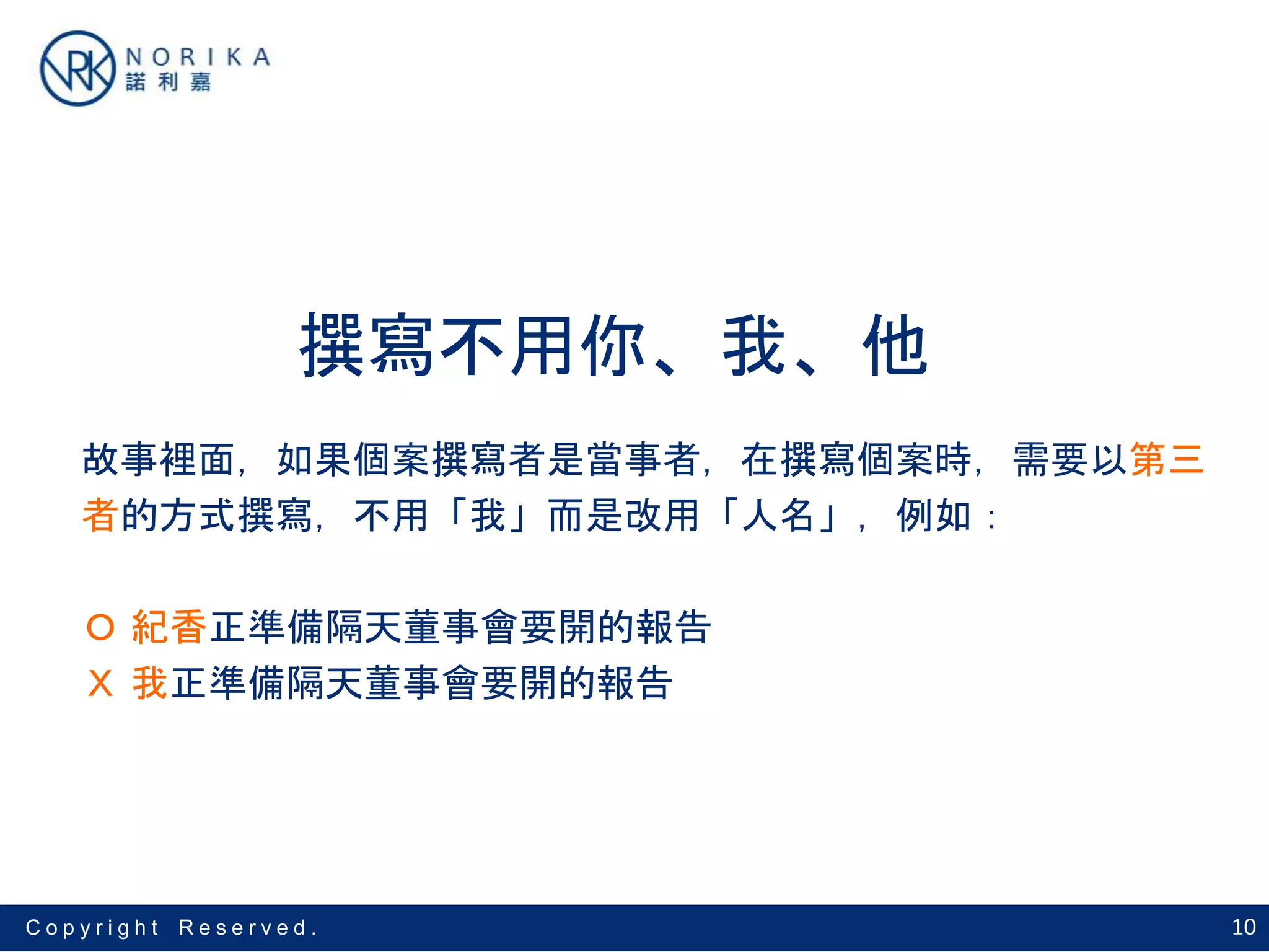 10C o p y r i g h t R e s e r v e d .
撰寫不用你、我、他
故事裡面，如果個案撰寫者是當事者，在撰寫個案時，需要以第三
者的方式撰寫，不用「我」而是改用「人名」，例如：
Ｏ 紀香正準備隔天董事會要開的報告
Ｘ 我正準備隔天董事會要開的報告
 