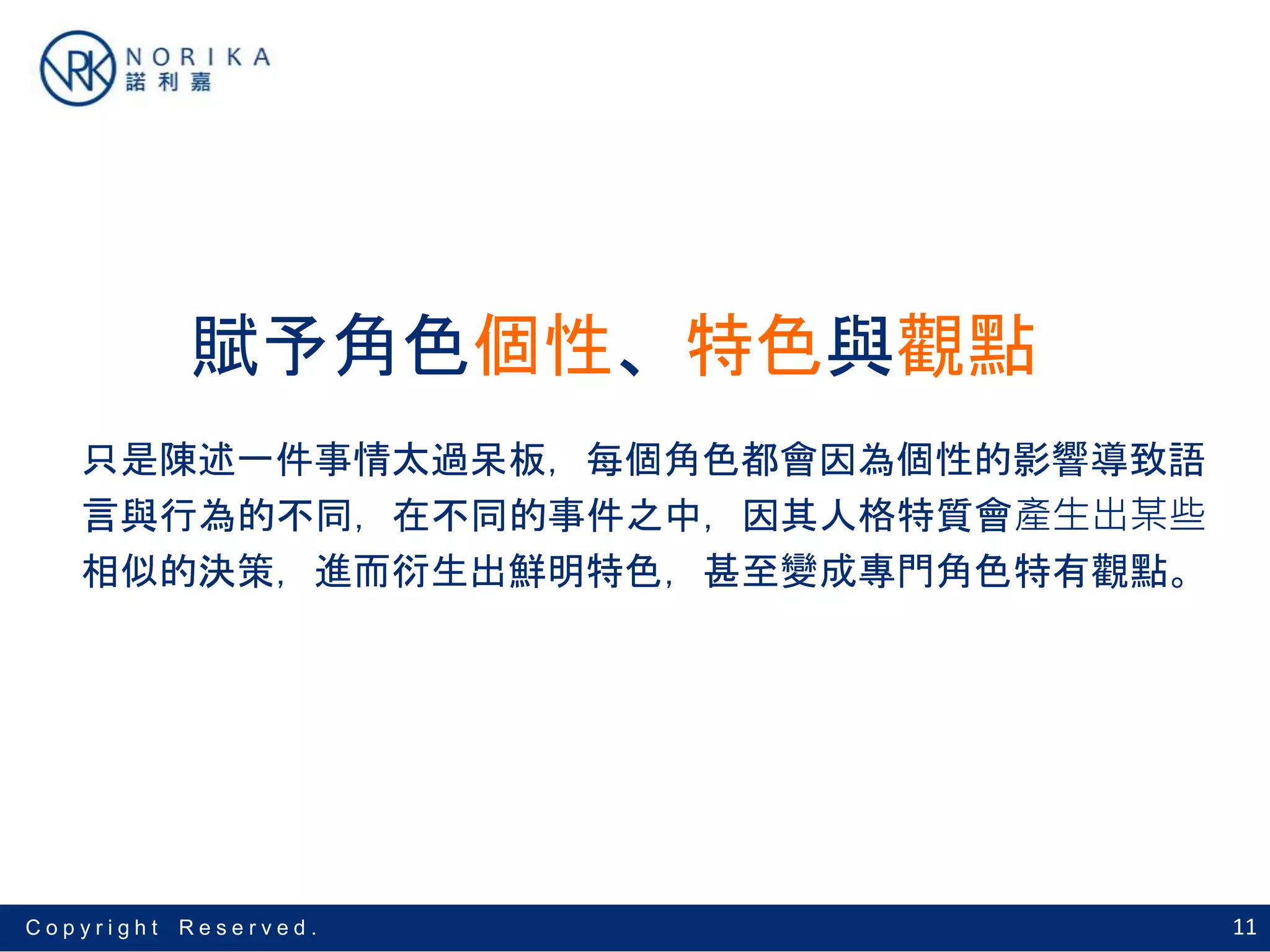 11C o p y r i g h t R e s e r v e d .
賦予角色個性、特色與觀點
只是陳述一件事情太過呆板，每個角色都會因為個性的影響導致語
言與行為的不同，在不同的事件之中，因其人格特質會產生出某些
相似的決策，進而衍生出鮮明特色，甚至變成專門角色特有觀點。
 